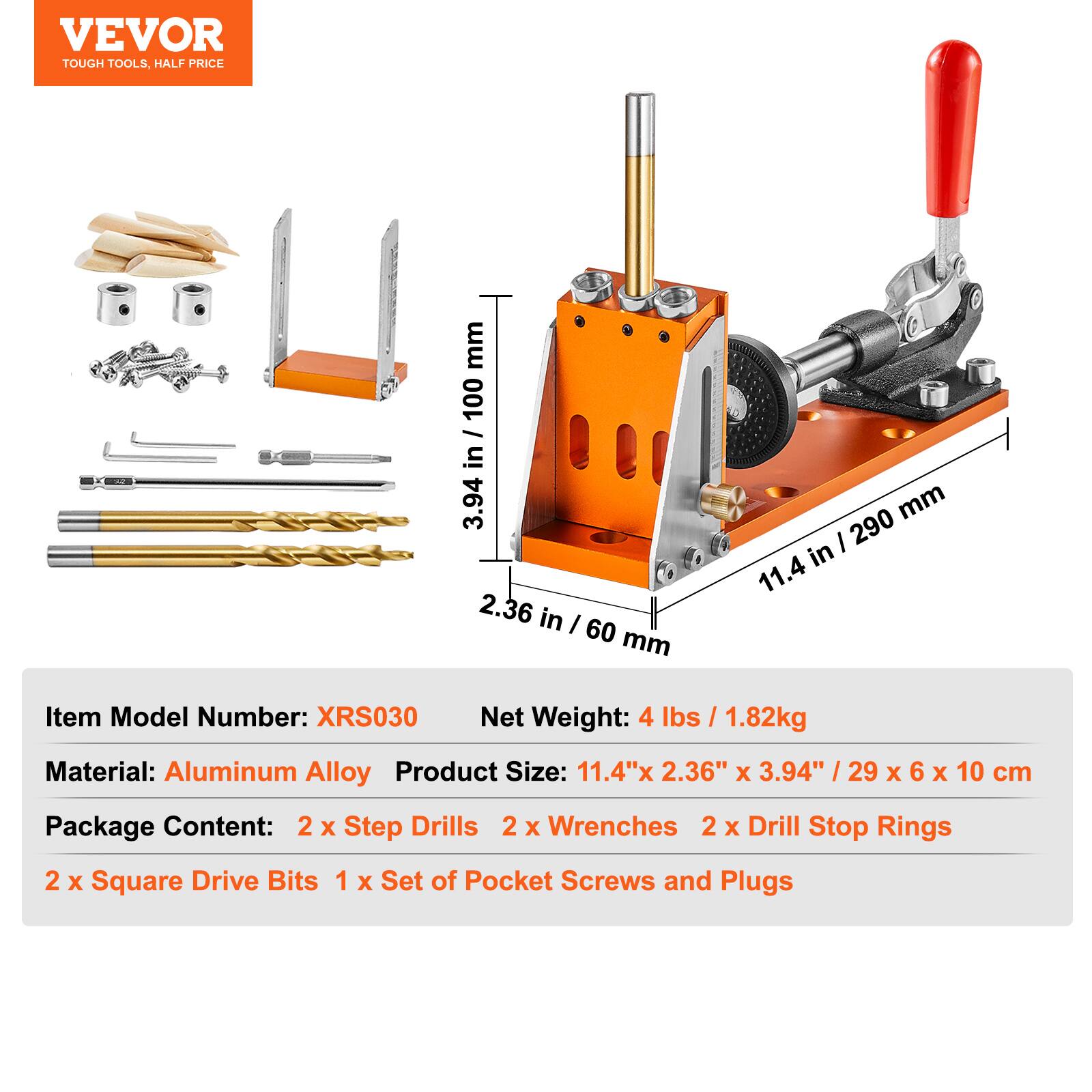 VEVOR  
TOUGH TOOLS, HALF PRICE  

Item Model Number: XRS030  
Net Weight: 4 lbs / 1.82kg  
Material: Aluminum Alloy  
Product Size: 11.4" x 2.36" x 3.94" / 29 x 6 x 10 cm  

Package Content:  
2 x Step Drills  
2 x Wrenches  
2 x Drill Stop Rings  
2 x Square Drive Bits  
1 x Set of Pocket Screws and Plugs  

Dimensions:  
- 11.4 in / 290 mm  
- 2.36 in / 60 mm  
- 3.94 in / 100 mm