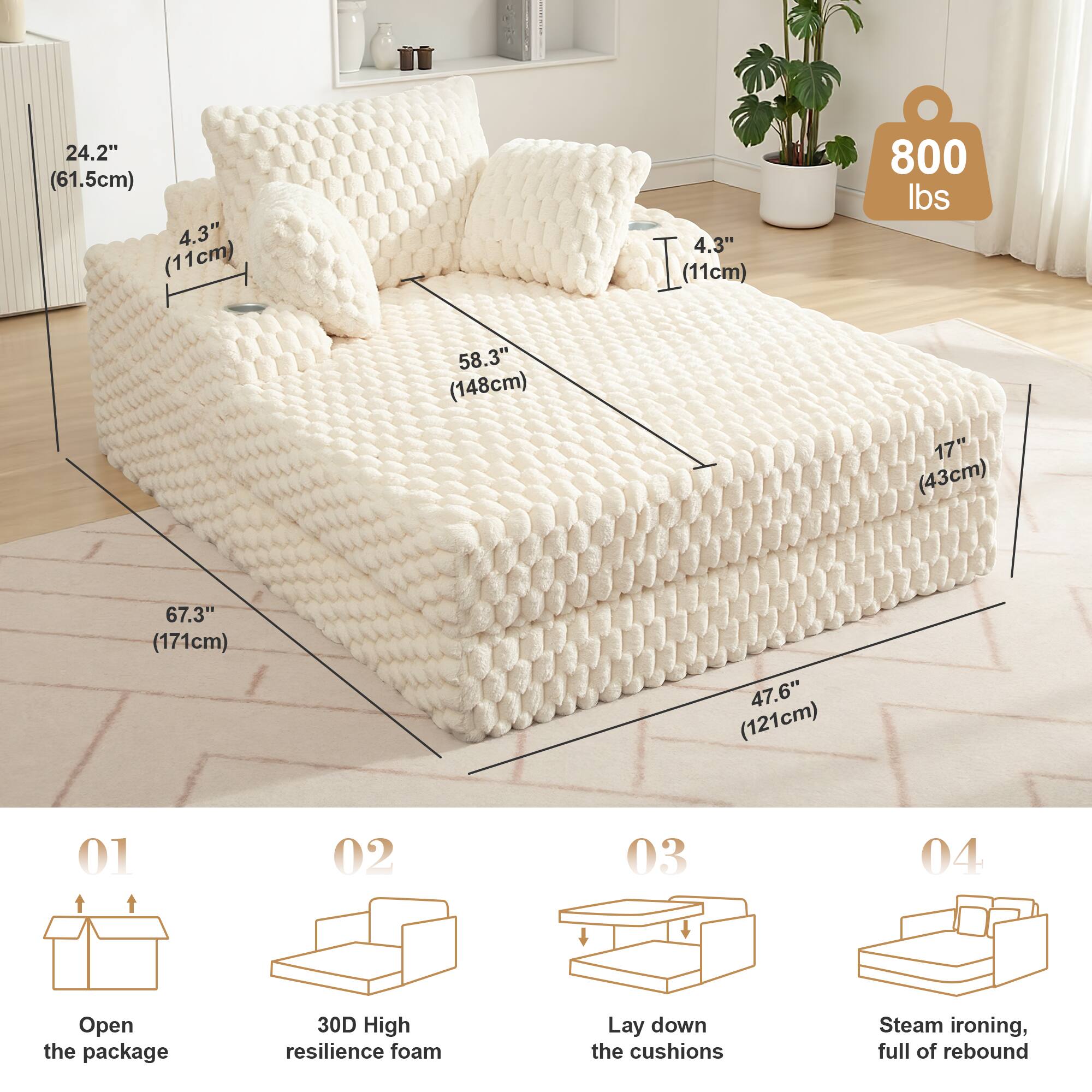 24.2" (61.5cm)  
4.3" (11cm)  
58.3" (148cm)  
17" (43cm)  
67.3" (171cm)  
47.6" (121cm)  

800 lbs  

01 Open the package  
02 30D High resilience foam  
03 Lay down the cushions  
04 Steam ironing, full of rebound