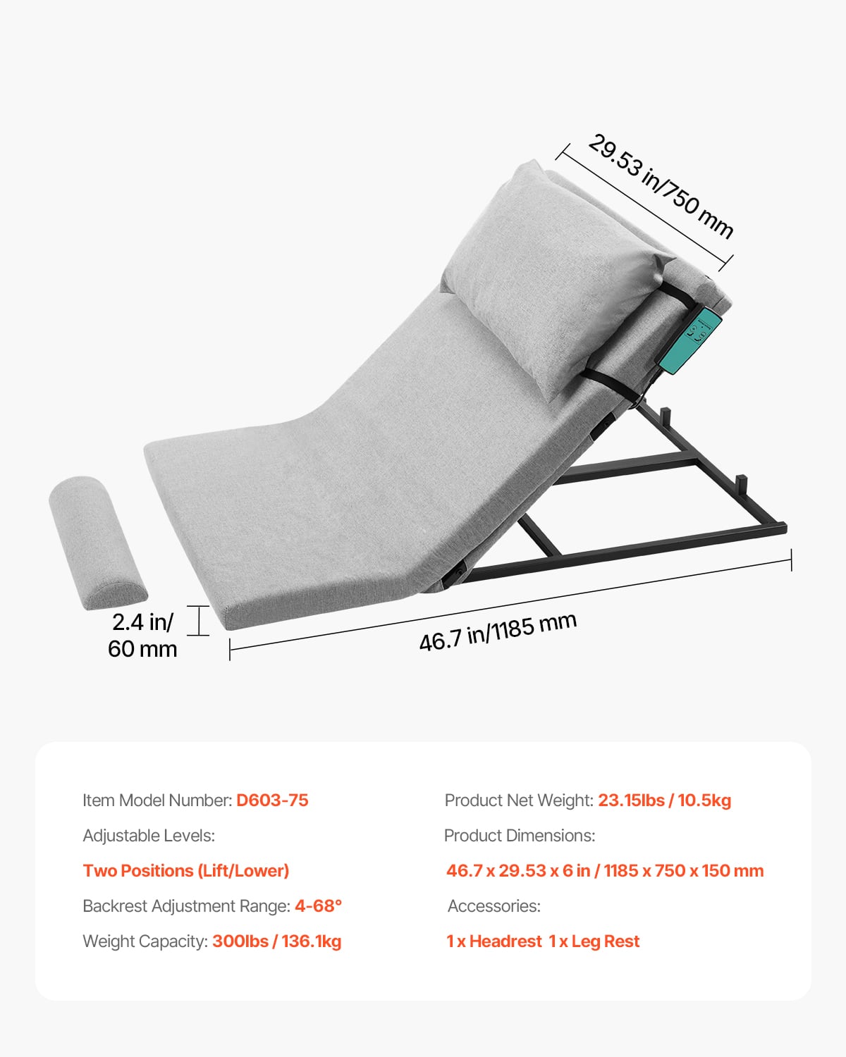 - 29.53 in/750 mm
- 2.4 in/60 mm
- 46.7 in/1185 mm
Item Model Number: D603-75
Adjustable Levels:
- Two Positions (Lift/Lower)
Backrest Adjustment Range: 4-68°
Weight Capacity: 300lbs/136.1kg
Product Net Weight: 23.15lbs/10.5kg
Product Dimensions: 46.7 x 29.53 x 6 in / 1185 x 750 x 150 mm
Accessories:
- 1x Headrest
- 1x Leg Rest