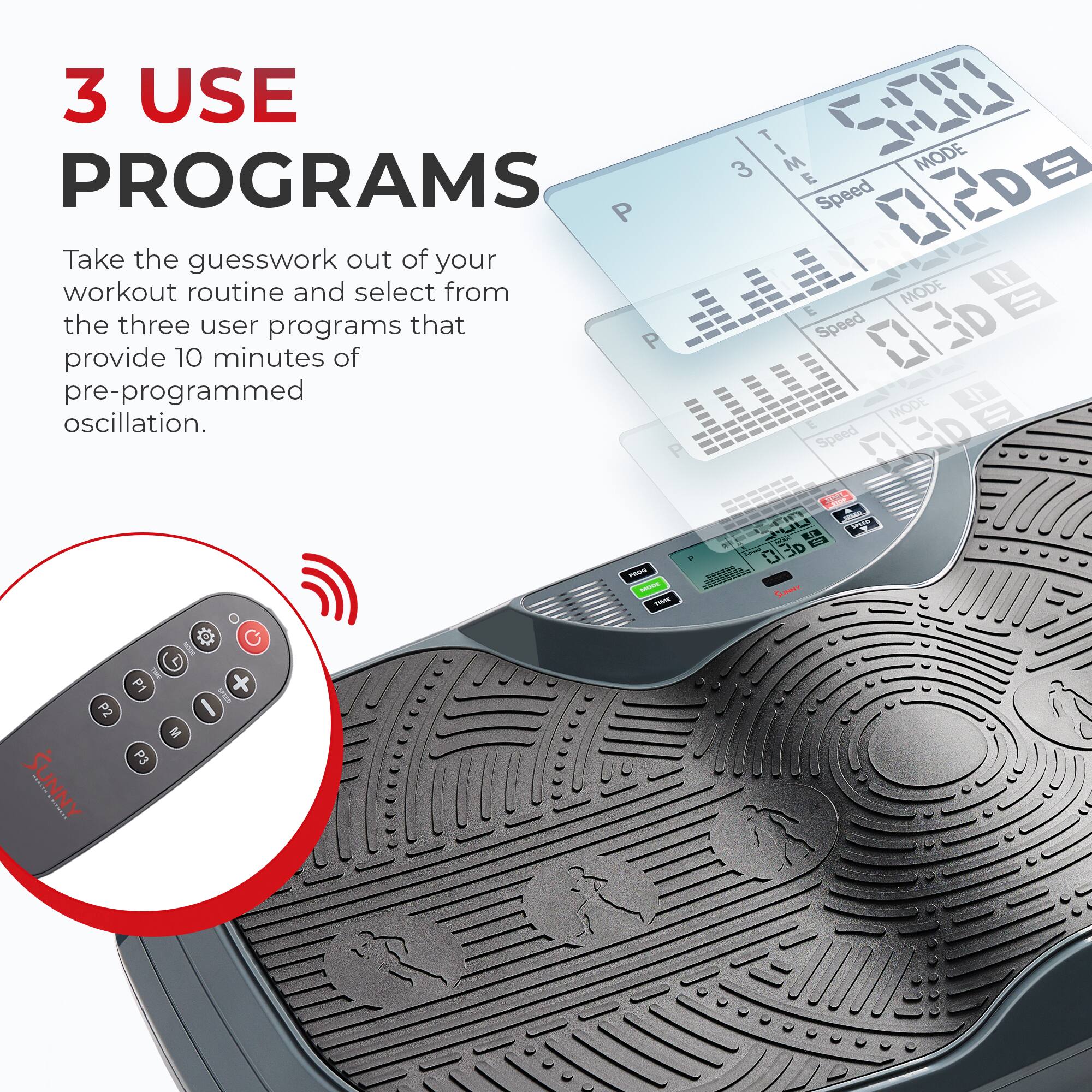 3 USE PROGRAMS

Take the guesswork out of your workout routine and select from the three user programs that provide 10 minutes of pre-programmed oscillation.

TIME | MODE
Speed | Speed
P | P
3 | 2D
E | 3D

5:00

P1 | P2 | P3
M | C | SUNNY