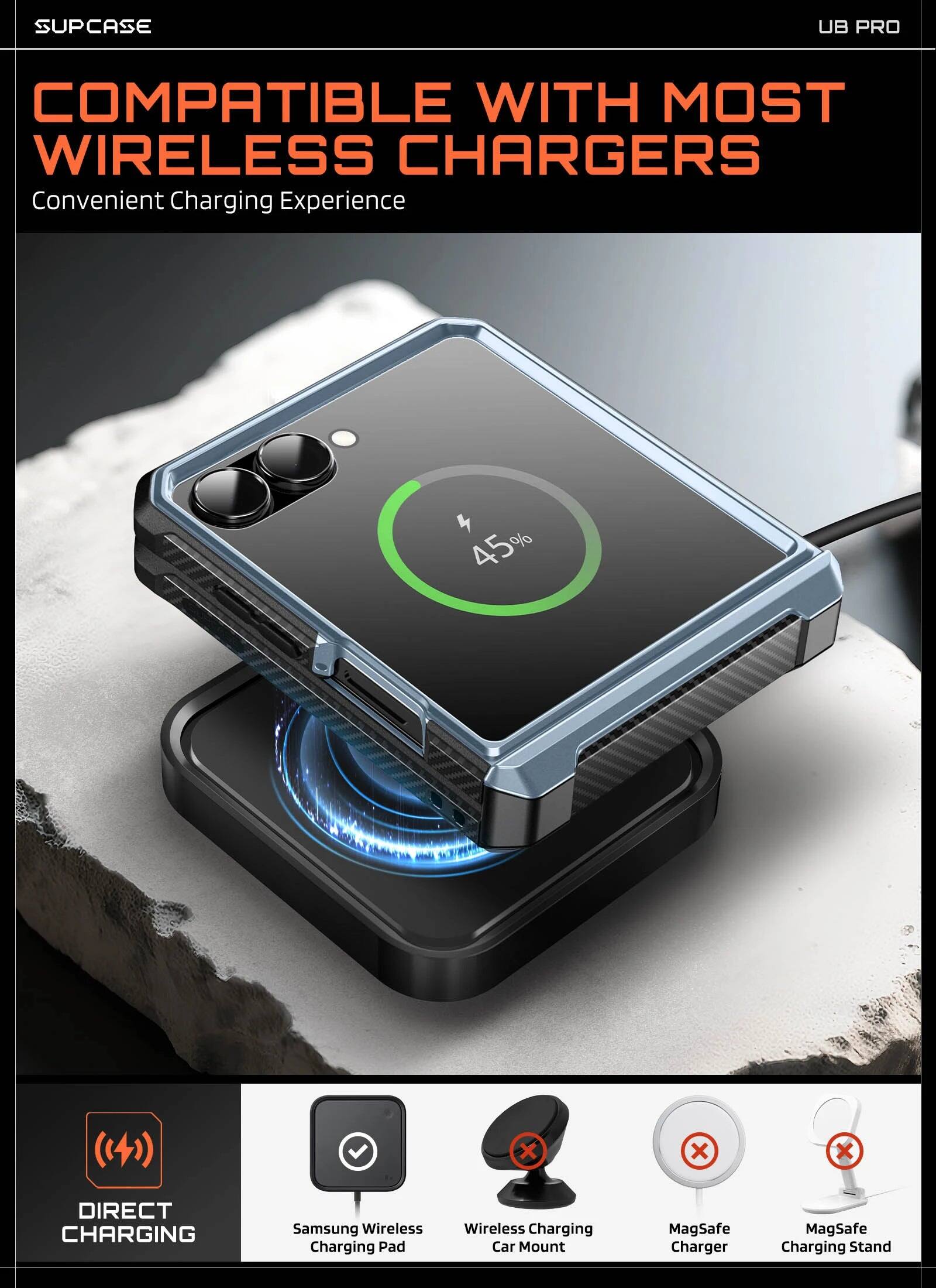 SUPCASE UB PRO COMPATIBLE WITH MOST WIRELESS CHARGERS  
Convenient Charging Experience  

45%  

DIRECT CHARGING  
Samsung Wireless Charging Pad  
Wireless Charging Car Mount  
MagSafe Charger  
MagSafe Charging Stand