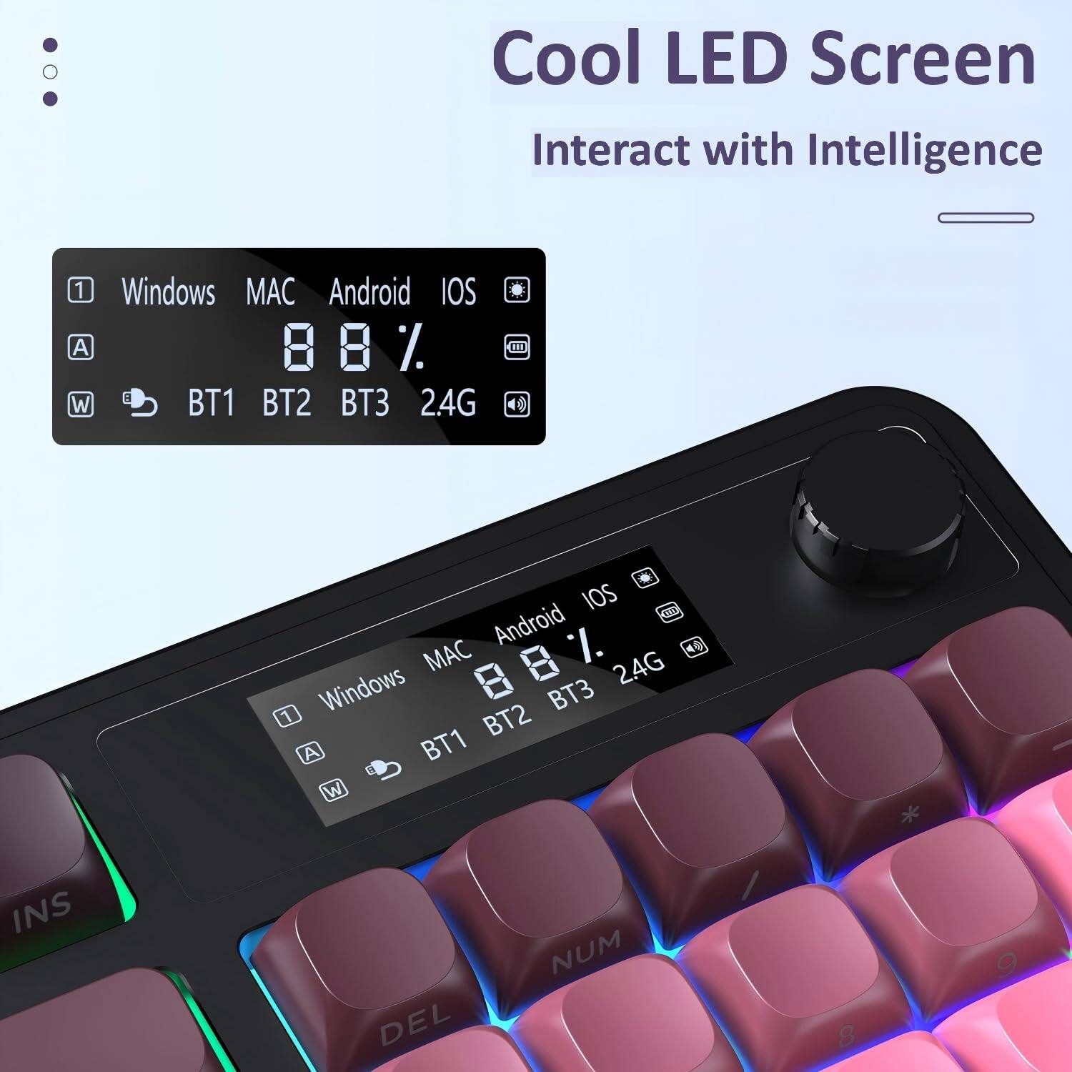 Cool LED Screen  
Interact with Intelligence  

Windows MAC Android iOS  
BT1 BT2 BT3 2.4G  

Windows MAC Android iOS  
BT1 BT2 BT3 2.4G  

88%