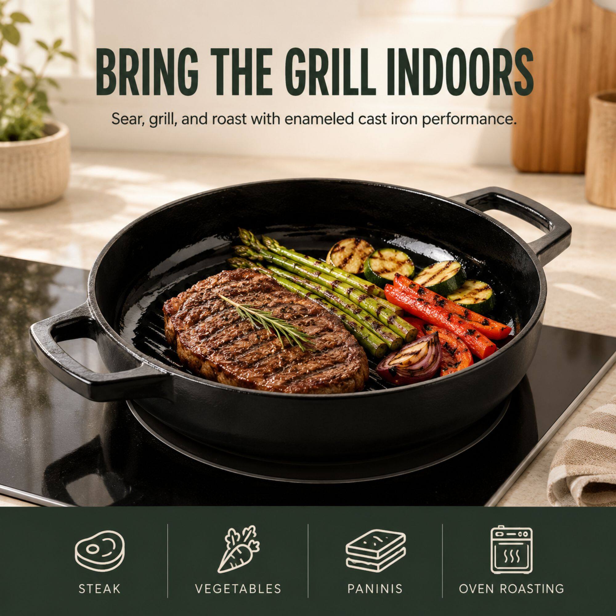 BRING THE GRILL INDOORS  
Sear, grill, and roast with enameled cast iron performance.  

STEAK  
VEGETABLES  
PANINIS  
OVEN ROASTING