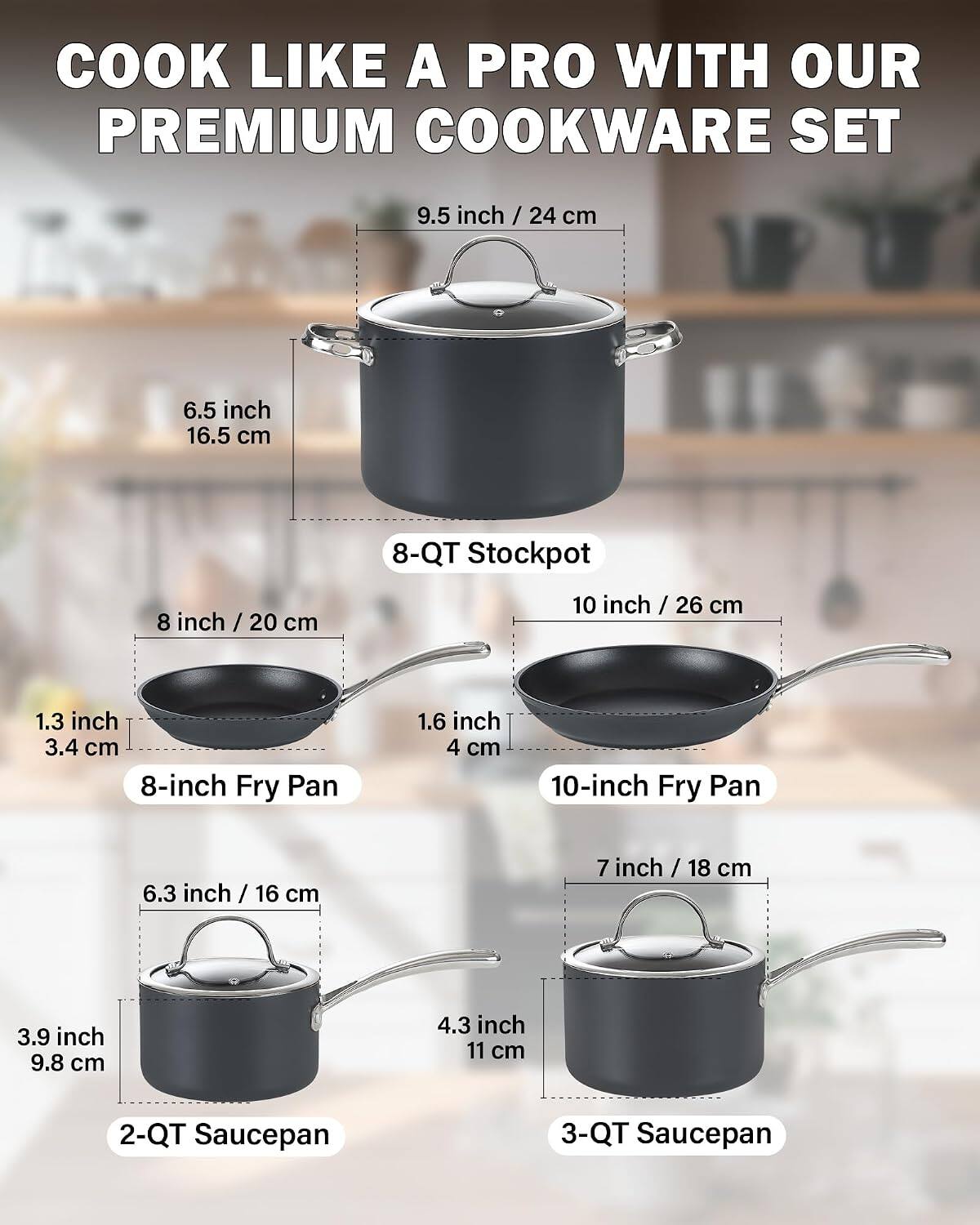 COOK LIKE A PRO WITH OUR PREMIUM COOKWARE SET

- 9.5 inch / 24 cm
- 6.5 inch / 16.5 cm
- 8 inch / 20 cm
- 10 inch / 26 cm
- 1.3 inch / 3.4 cm
- 1.6 inch / 4 cm
- 6.3 inch / 16 cm
- 7 inch / 18 cm
- 3.9 inch / 9.8 cm
- 4.3 inch / 11 cm

- 8-QT Stockpot
- 8-inch Fry Pan
- 10-inch Fry Pan
- 2-QT Saucepan
- 3-QT Saucepan