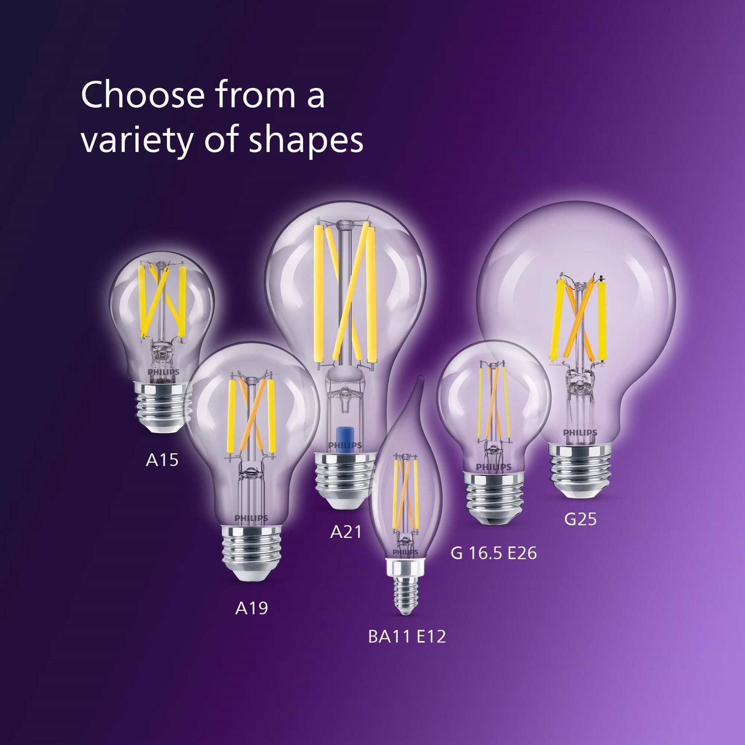 Choose from a variety of shapes

PHILIPS
A15
PHILIPS
PHILIPS
PHILIPS
PHILIPS
A21
PHILIPS
G 16.5 E26
G25
A19
BA11 E12
