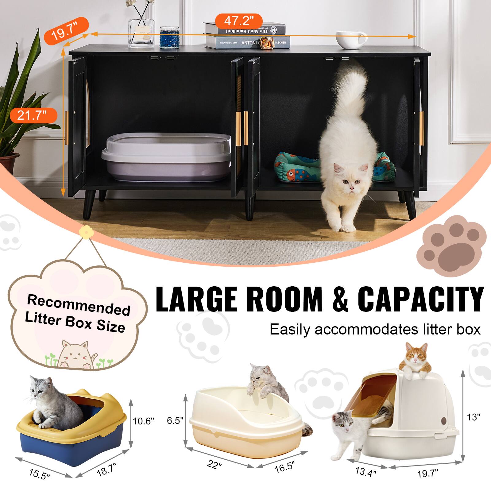 19.7"  
21.7"  
47.2"  

Recommended Litter Box Size  
15.5" x 18.7" x 10.6" x 6.5"  
22" x 16.5" x 13.4" x 19.7"  

LARGE ROOM & CAPACITY  
Easily accommodates litter box
