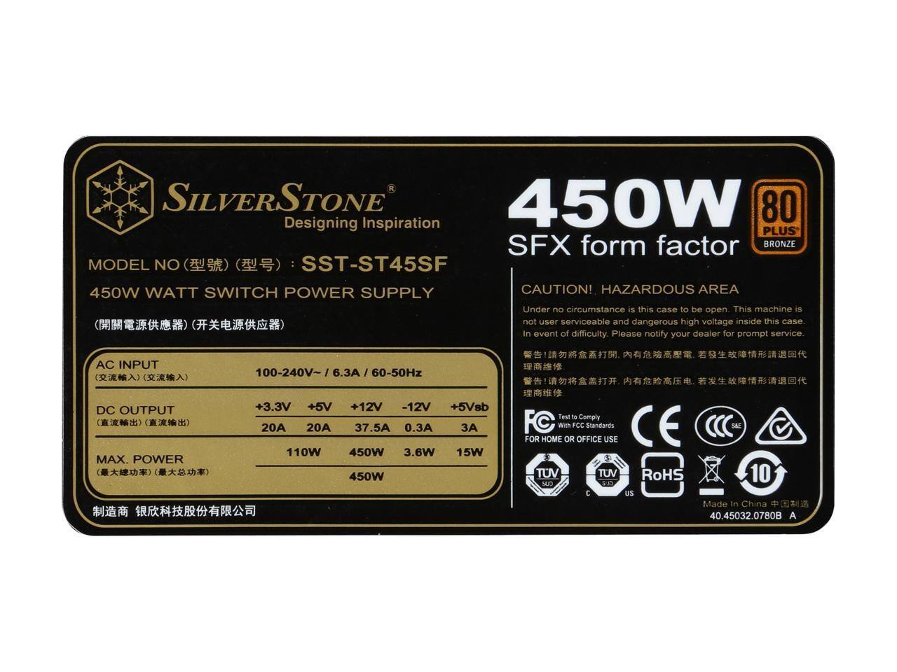 SILVERSTONE  
Designing Inspiration  
PLUS  
SFX form factor  
BRONZE  
MODEL NO: SST-ST45SF  
450W WATT SWITCH POWER SUPPLY  

CAUTION! HAZARDOUS AREA  
Under no circumstance is this case to be open. This machine is not user serviceable and dangerous high voltage inside this case. In event of difficulty, please notify your dealer for prompt service.  

AC INPUT: 100-240V~ 6.3A / 60-50Hz  
DC OUTPUT:  
+3.3V 20A  
+5V 20A  
+12V 37.5A  
-12V 0.3A  
+5Vsb 3A  
MAX. POWER: 110W 450W 3.6W 15W 450W  

Test to Comply With FCC Standards  
S&I FOR HOME OR OFFICE USE  
TUV TUV RoHS  
10 CLM C uS  
Made In China  
40.45032.0780B A