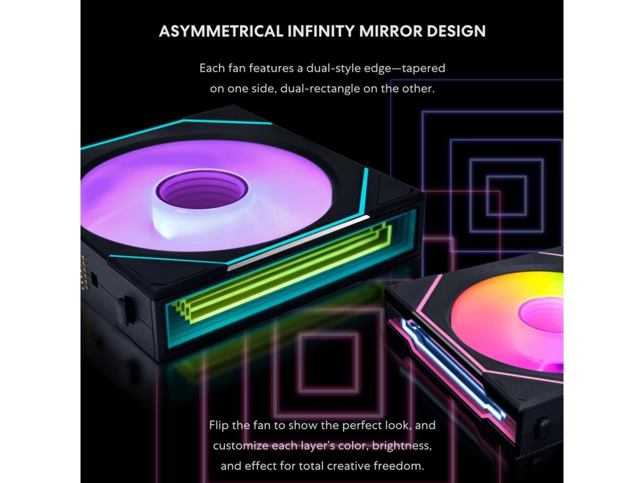 ASYMMETRICAL INFINITY MIRROR DESIGN

Each fan features a dual-style edge—tapered on one side, dual-rectangle on the other.

Flip the fan to show the perfect look, and customize each layer's color, brightness, and effect for total creative freedom.