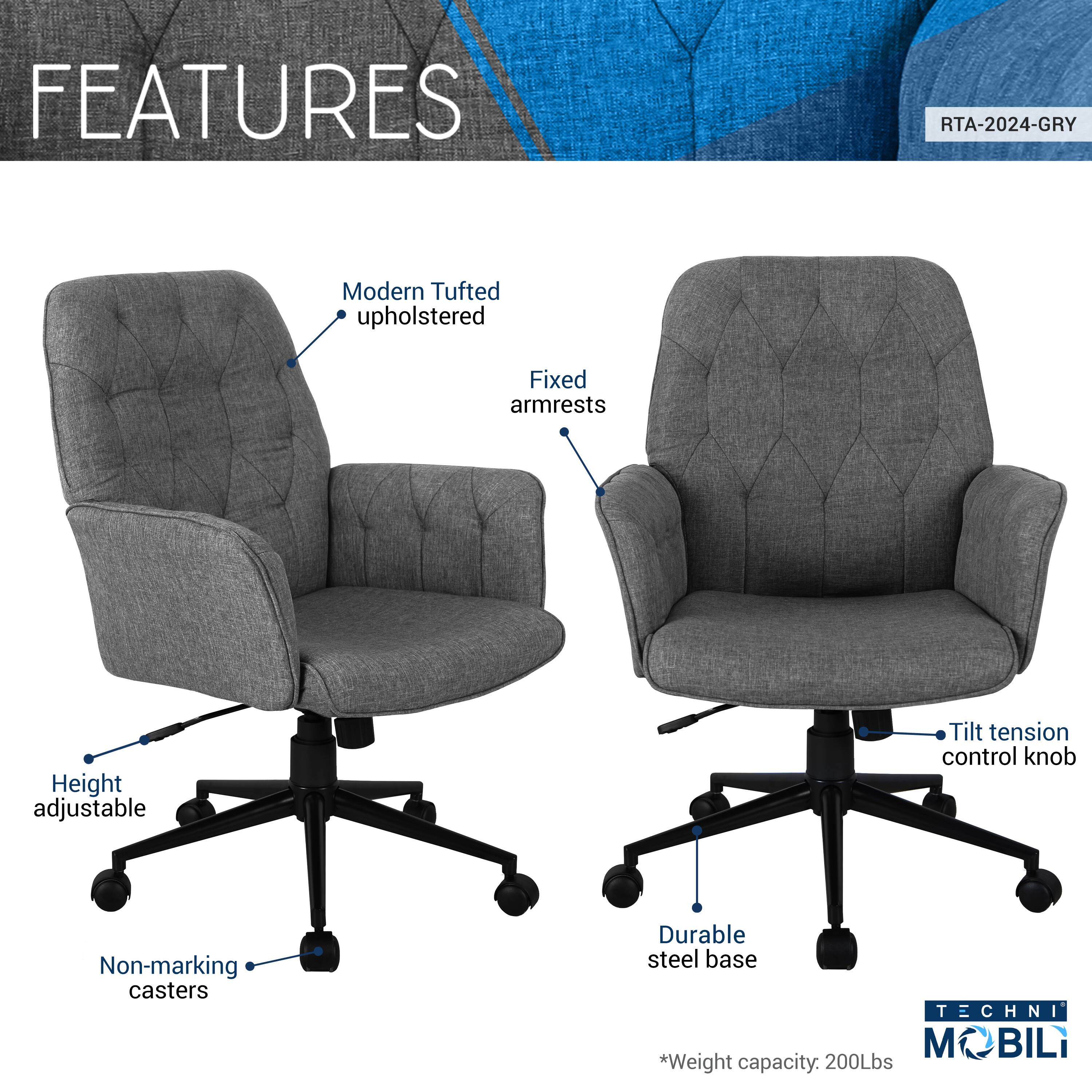 FEATURES  
RTA-2024-GRY  
- Modern Tufted upholstered  
- Fixed armrests  
- Height adjustable  
- Tilt tension control knob  
- Non-marking casters  
- Durable steel base  

TECHNI MOBILI  
*Weight capacity: 200Lbs