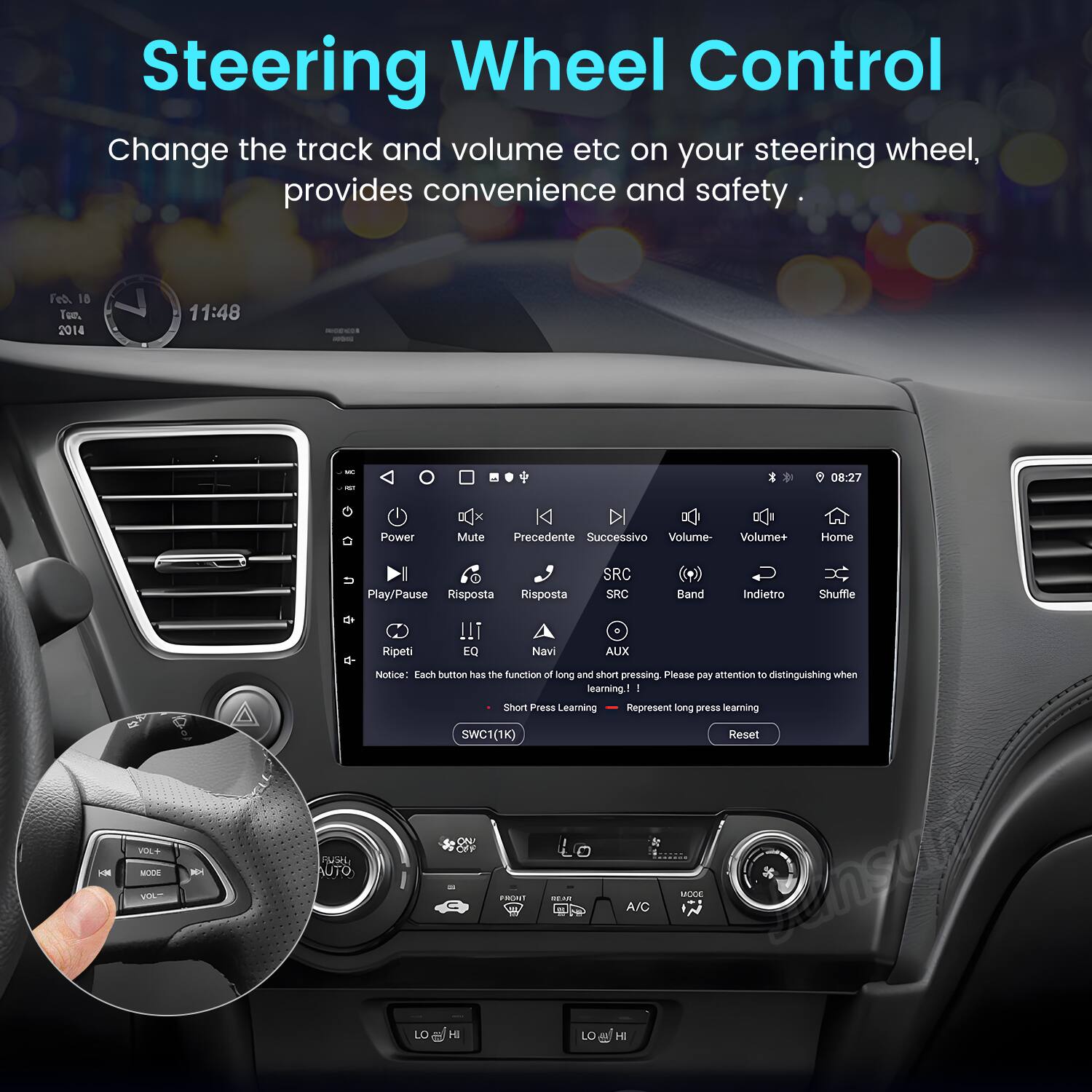 Steering Wheel Control

Change the track and volume etc on your steering wheel, provides convenience and safety.

Feb. 18 Tue. 2014 11:48 - M 08:27

Power Mute Precedente Successivo Volume Volume+ Home I Play/Pause Risposta Risposta SRC SRC Band Indietro Shuffle Ripeti !!1 EQ Navi AUX Notice: Each button has the function of long and short pressing. Please pay attention to distinguishing when learning ! Short Press Learning Represent long press learning SWC1(1K) Reset HM VOL+ MODE M PUERE AUTO ON FRSI A/O MODE i LO H LO AN H