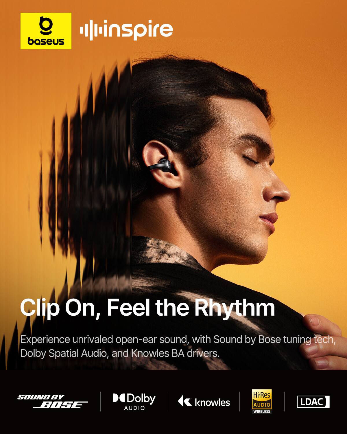 baseus inspire

Clip On, Feel the Rhythm

Experience unrivaled open-ear sound, with Sound by Bose tuning tech, Dolby Spatial Audio, and Knowles BA drivers.

SOUND BY BOSE  
Dolby AUDIO  
knowles  
Hi-Res AUDIO WIRELESS  
LDAC