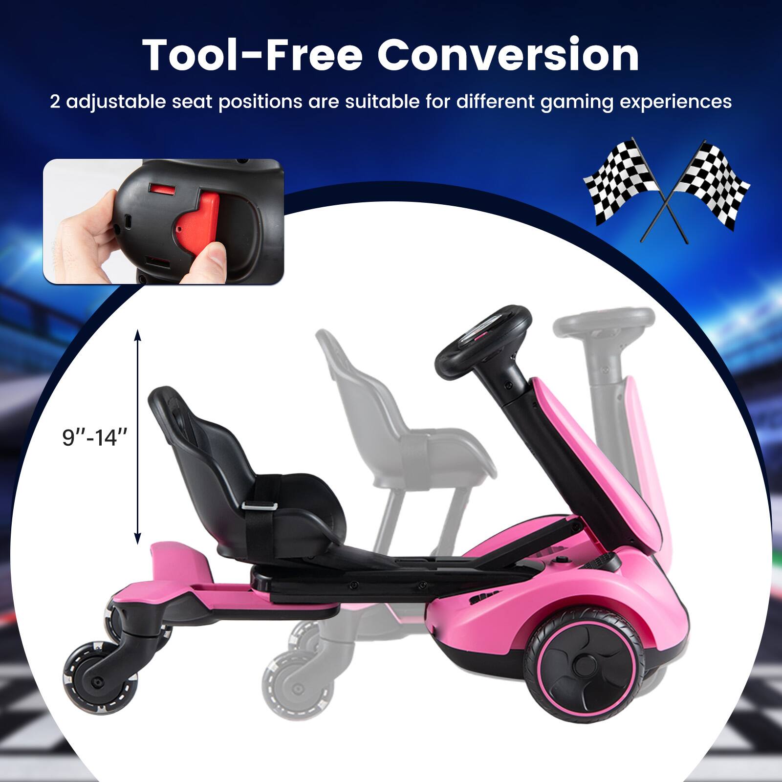 Tool-Free Conversion  
2 adjustable seat positions are suitable for different gaming experiences  
9"-14"
