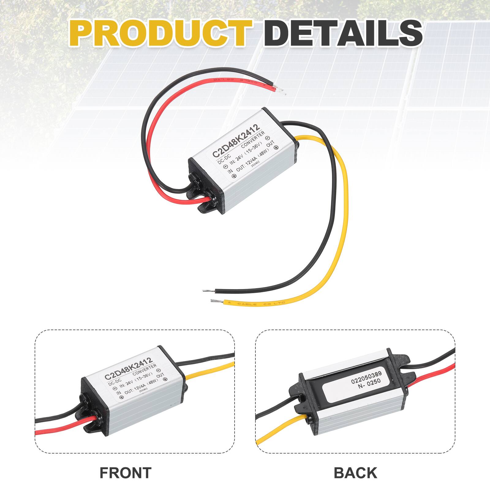 PRODUCT DETAILS

C2D48K2412 CONVERTER (15-36V)  
DC-DC  
INPUT: 15-36V  
OUTPUT: 12V 4A  
4W  
424V  

C2D48K2412 DC CONVERTER (15-56V)  
DC-DC  
INPUT: 15-56V  
OUTPUT: 12V 4A  
4W  
424V  

FRONT  
BACK  

022050389  
N-0250