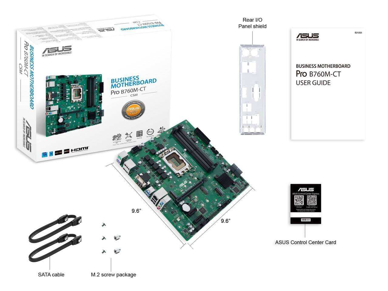 ASUS BUSINESS MOTHERBOARD  
Pro B760M-CT CSM  

IN SEARCH OF INCREDIBLE  

Rear I/O Panel shield  

BUSINESS MOTHERBOARD  
Pro B760M-CT  
USER GUIDE  

ASUS Control Center Card  

SATA cable  
M.2 screw package  

9.6"  
9.6"