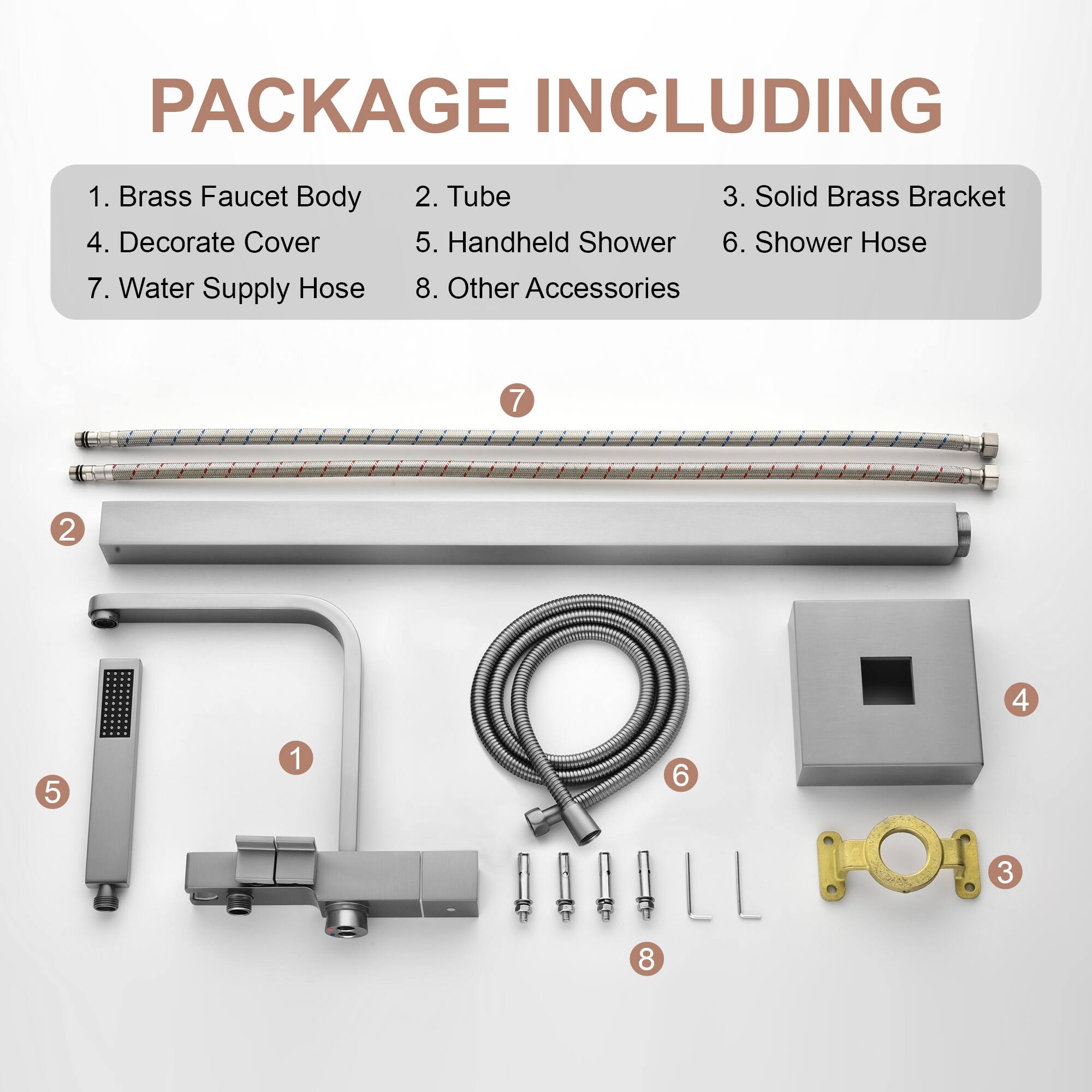 PACKAGE INCLUDING

1. Brass Faucet Body
2. Tube
3. Solid Brass Bracket
4. Decorate Cover
5. Handheld Shower
6. Shower Hose
7. Water Supply Hose
8. Other Accessories

7 2 4 5 1 6 3 8
