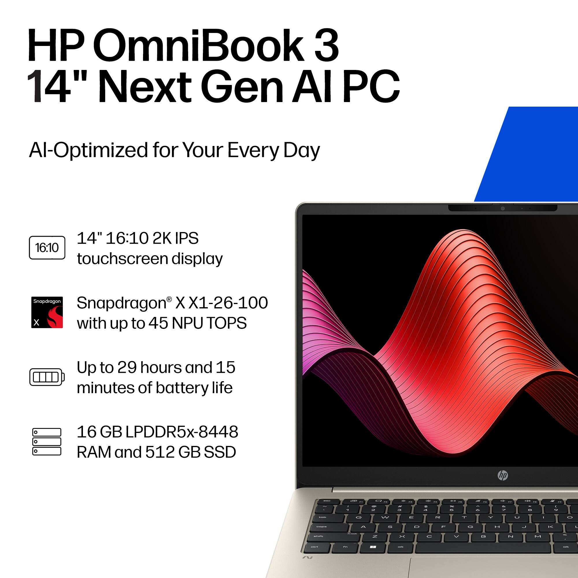 HP OmniBook 3 14" Next Gen AI PC  
AI-Optimized for Your Every Day  

14" 16:10 2K IPS touchscreen display  
Snapdragon® X1-26-100 with up to 45 NPU TOPS  
Up to 29 hours and 15 minutes of battery life  
16 GB LPDDR5x-8448 RAM and 512 GB SSD
