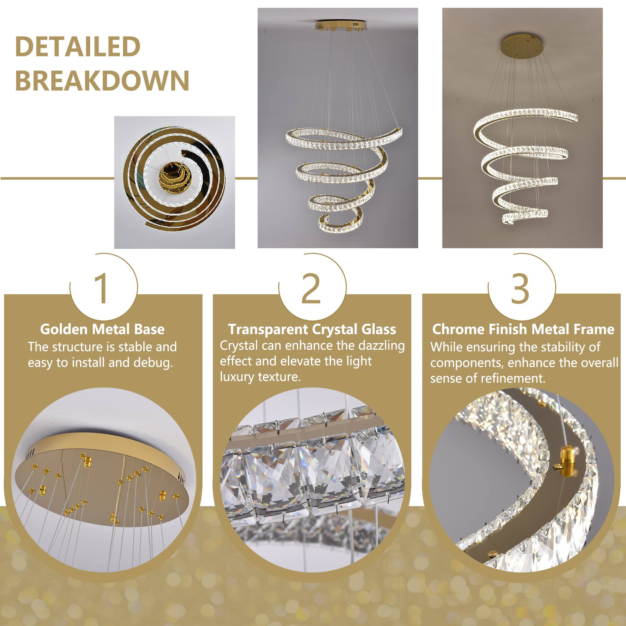**DETAILED BREAKDOWN**

1. **Golden Metal Base**  
   The structure is stable and easy to install and debug.

2. **Transparent Crystal Glass**  
   Crystal can enhance the dazzling effect and elevate the light components, enhancing the overall luxury texture.

3. **Chrome Finish Metal Frame**  
   While ensuring the stability of components, enhance the overall sense of refinement.