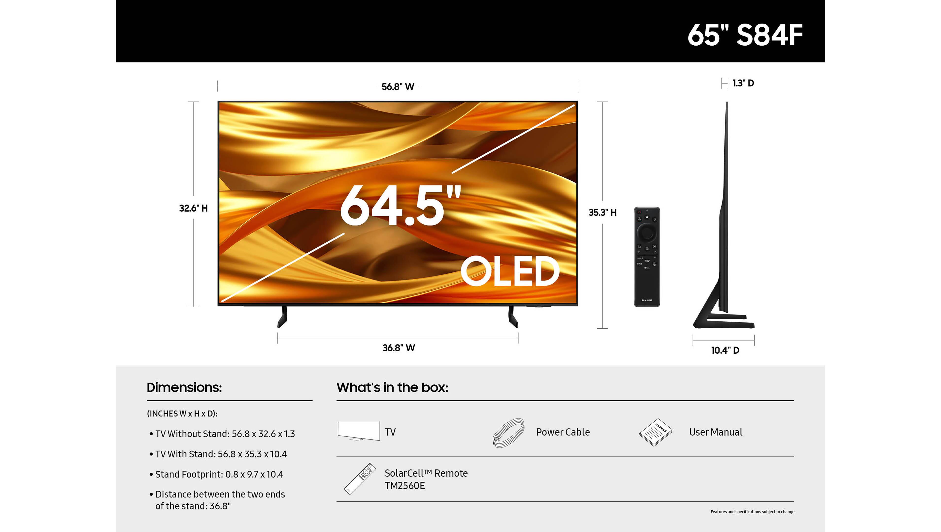 65" S84F

Dimensions:
- TV Without Stand: 56.8" W x 32.6" H x 1.3" D
- TV With Stand: 56.8" W x 35.3" H x 10.4" D
- Stand Footprint: 0.8" W x 9.7" H x 10.4" D
- Distance between the two ends of the stand: 36.8"

What's in the box:
- TV
- Power Cable
- User Manual
- SolarCell™ Remote TM2560E

Features and specifications subject to change.