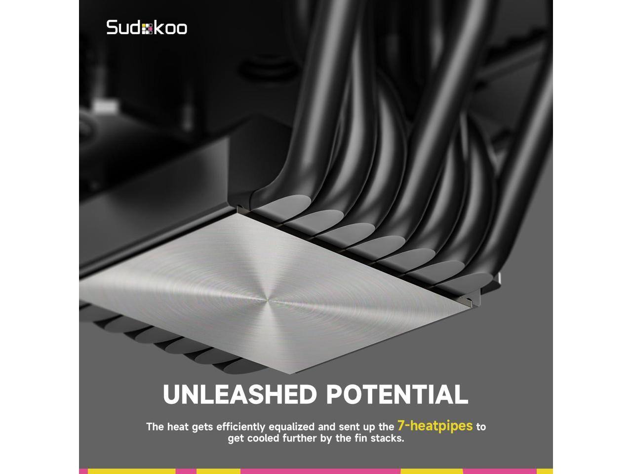 Sudkoo UNLEASHED POTENTIAL  
The heat gets efficiently equalized and sent up the 7-heatpipes to get cooled further by the fin stacks.