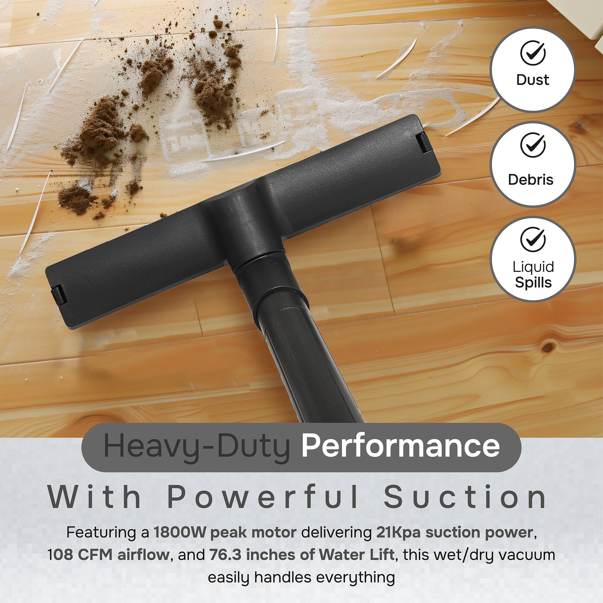 Dust, Debris, Liquid Spills, Heavy-Duty Performance With Powerful Suction

Featuring a 1800W peak motor delivering 21kPa suction power, 108 CFM airflow, and 76.3 inches of Water Lift, this wet/dry vacuum easily handles everything