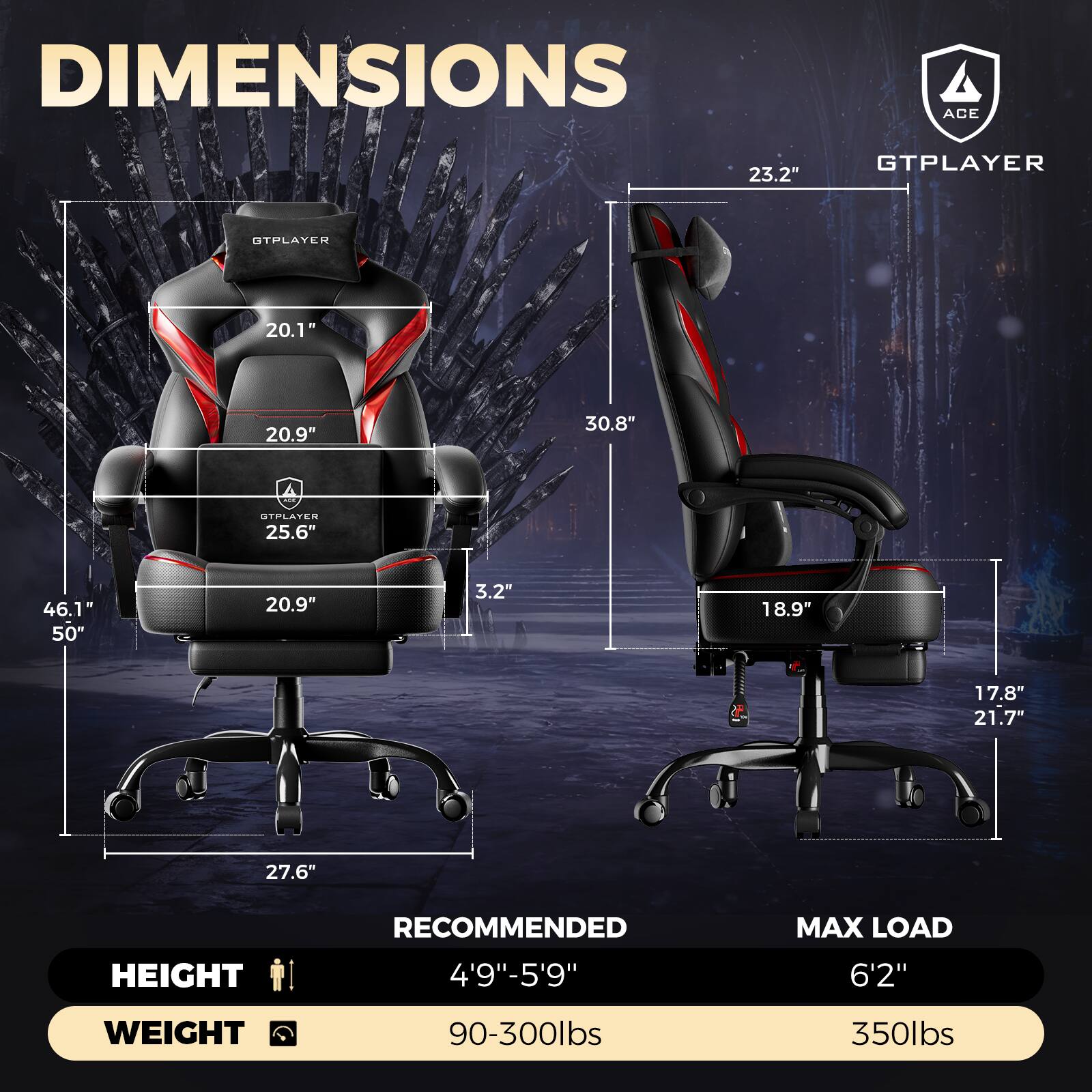 DIMENSIONS  
ACE  
GTPLAYER  
23.2"  
20.1"  
20.9"  
30.8"  
25.6"  
46.1"  
50"  
3.2"  
18.9"  
17.8"  
21.7"  
27.6"  

HEIGHT RECOMMENDED  
4'9"-5'9"  

MAX LOAD  
6'2"  

WEIGHT  
90-300lbs  
350lbs