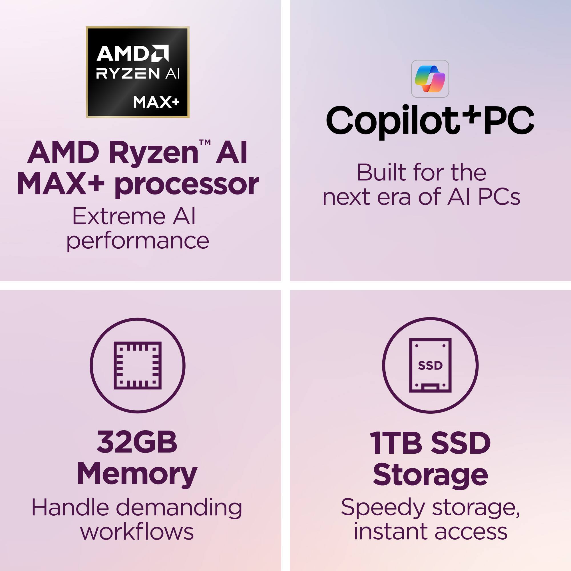 AMD Ryzen™ AI MAX+ processor  
Extreme AI performance  

Copilot+PC  
Built for the next era of AI PCs  

32GB Memory  
Handle demanding workflows  

1TB SSD Storage  
Speedy storage, instant access