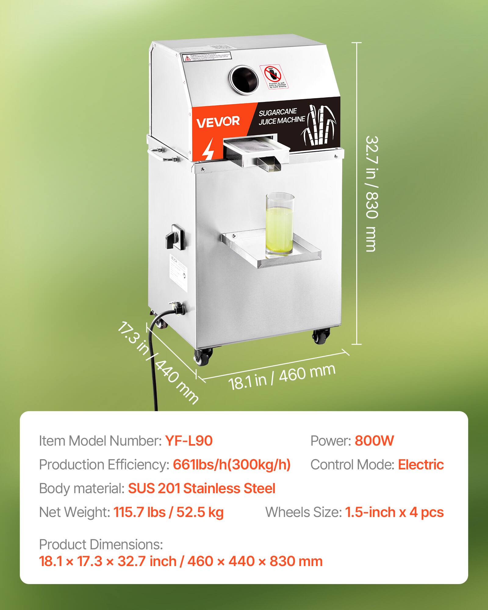 - SUGARCANE VEVOR JUICE MACHINE 4
- 32.7 in / 830 mm
- 17.3 in / 440 mm
- 460 mm / 18.1 in
- Item Model Number: YF-L90
- Power: 800W
- Production Efficiency: 661lbs/h (300kg/h)
- Control Mode: Electric
- Body material: SUS 201 Stainless Steel
- Net Weight: 115.7 lbs / 52.5 kg
- Wheels Size: 1.5-inch x 4 pcs
- Product Dimensions: 18.1 x 17.3 x 32.7 inch / 460 x 440 x 830 mm