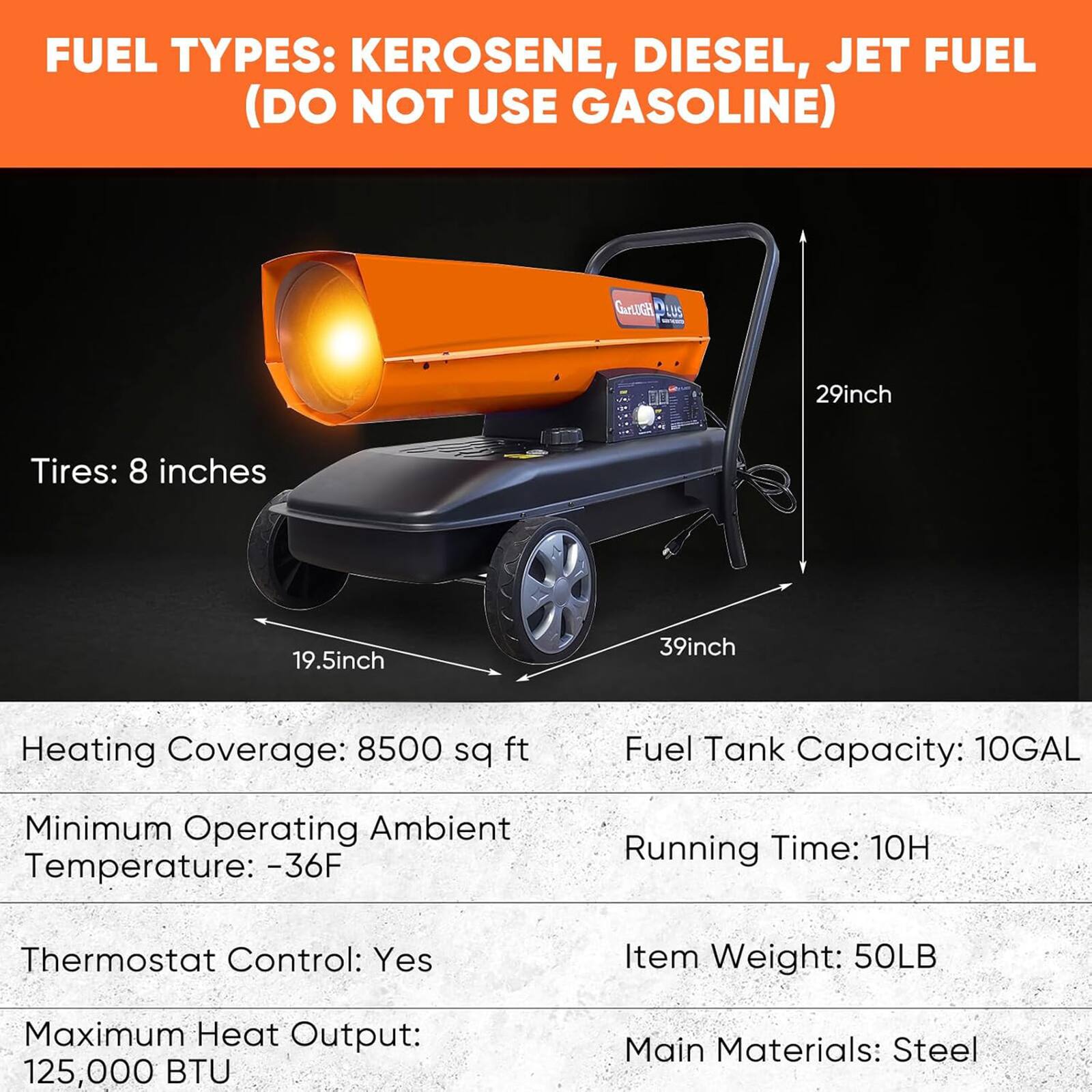 FUEL TYPES: KEROSENE, DIESEL, JET FUEL (DO NOT USE GASOLINE)

- Tires: 8 inches
- 29inch
- 19.5inch
- 39inch

- Heating Coverage: 8500 sq ft
- Minimum Operating Ambient Temperature: -36F
- Thermostat Control: Yes
- Maximum Heat Output: 125,000 BTU

- Fuel Tank Capacity: 10GAL
- Running Time: 10H
- Item Weight: 50LB
- Main Materials: Steel