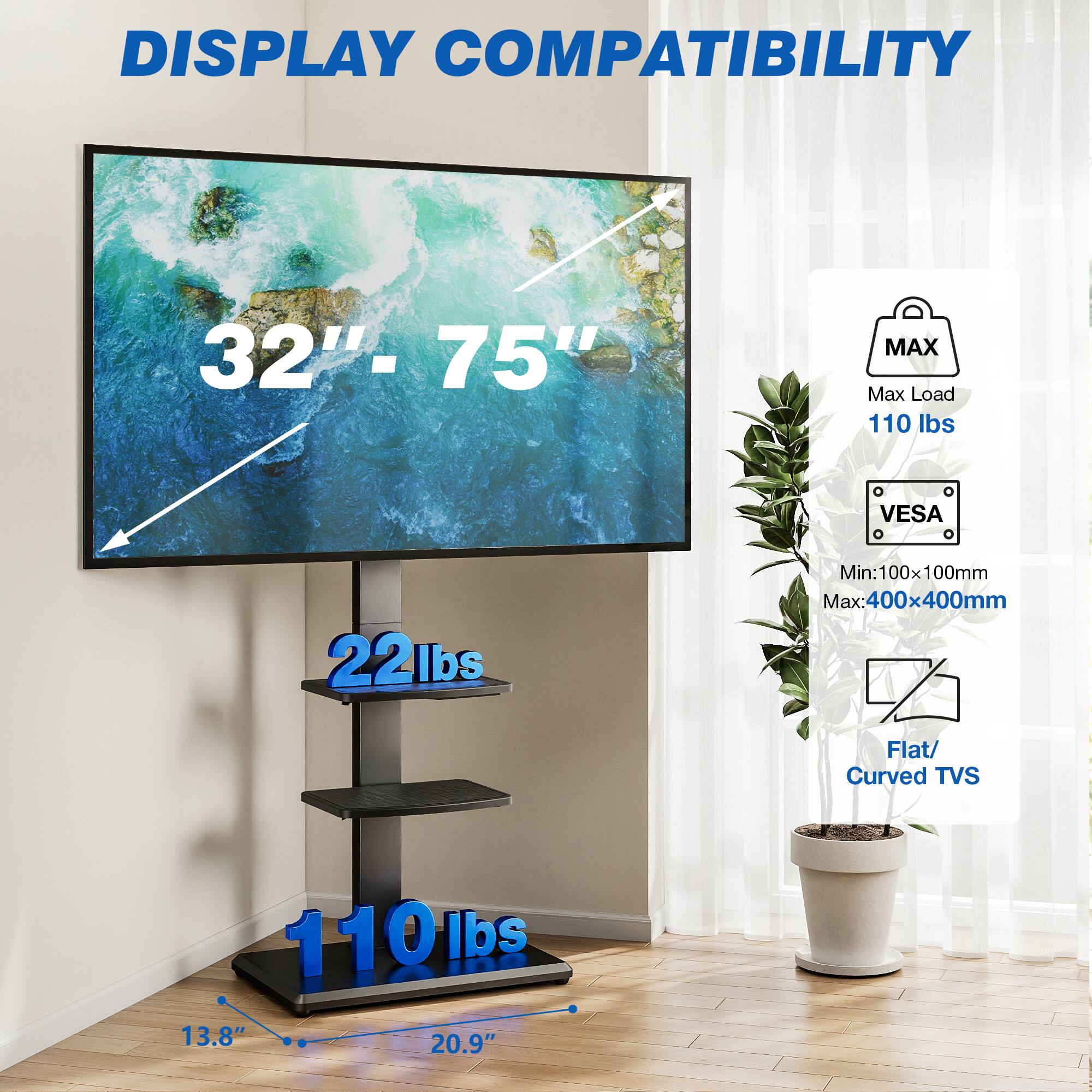 DISPLAY COMPATIBILITY  
32" - 75"  
MAX Max Load 110 lbs  
VESA  
Min: 100x100mm Max: 400x400mm  
Flat/ Curved TVS  
22lbs  
110lbs  
13.8" 20.9"