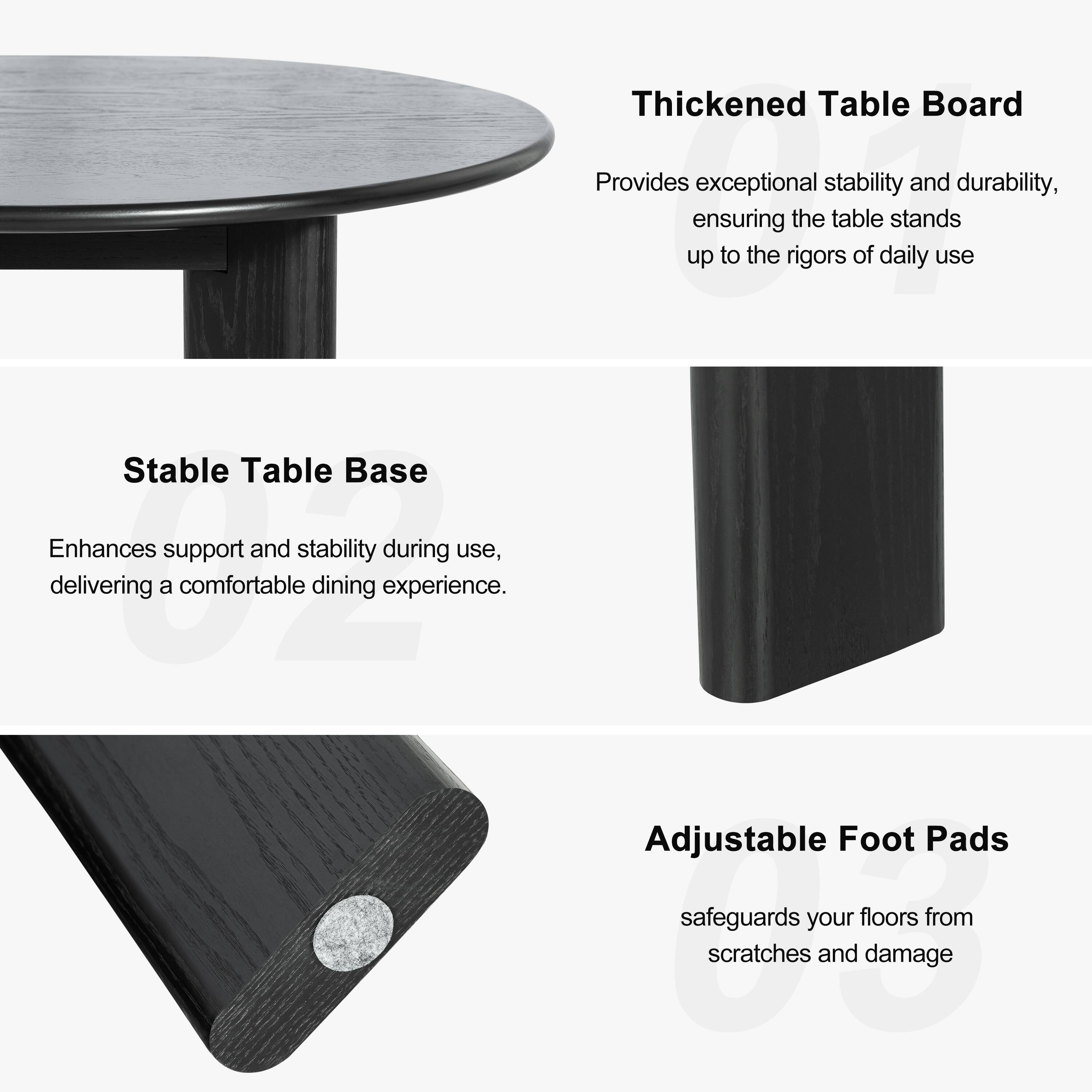 Thickened Table Board  
Provides exceptional stability and durability, ensuring the table stands up to the rigors of daily use.

Stable Table Base  
Enhances support and stability during use, delivering a comfortable dining experience.

Adjustable Foot Pads  
Safeguards your floors from scratches and damage.