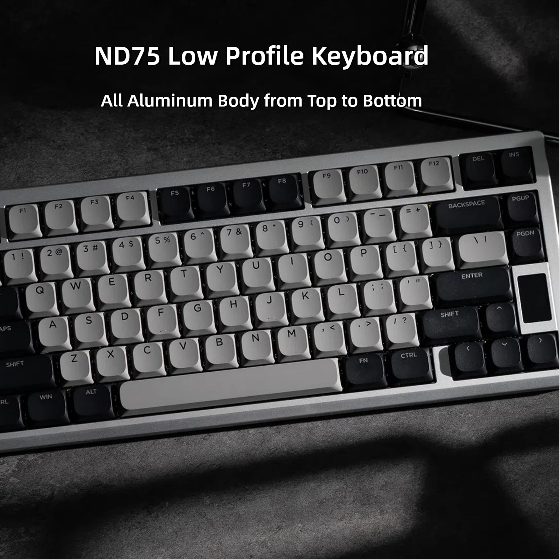 ND75 Low Profile Keyboard  
All Aluminum Body from Top to Bottom  

F1 1 ! F2 2 @ F3 3 # F4 4 $ F5 5 % F6 6 ^ F7 7 & F8 8 * F9 9 ( F10 0 ) F11 = F12 +  
Q W E R T Y U I O P [ ] \  
A S D F G H J K L ; '  
Z X C V B N M , . /  
SHIFT FN CTRL ALT WIN  
BACKSPACE ENTER SHIFT  
PGUP PGDN INS DEL  
CTRL DEL F12 BACKSPACE  
WIN ALT