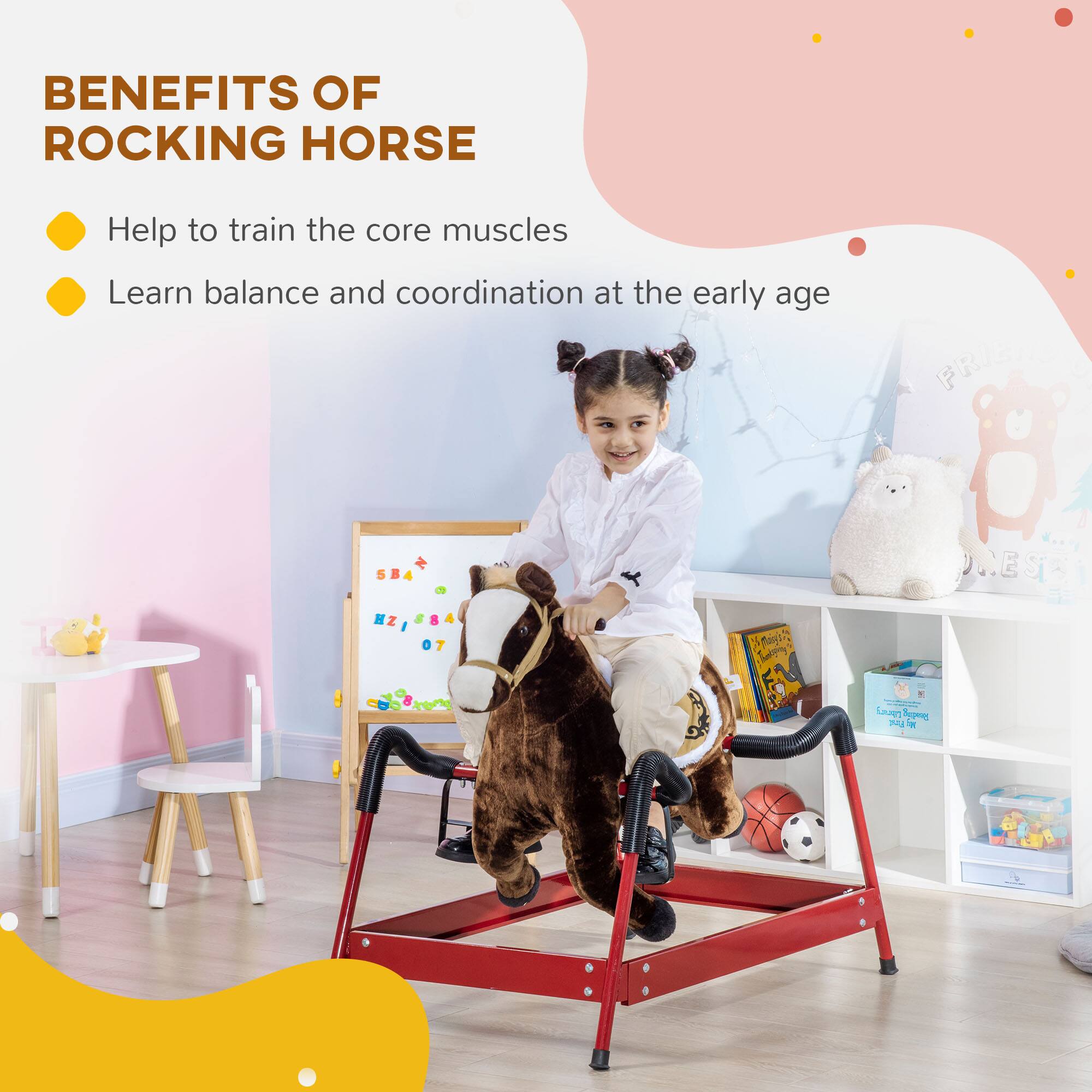 BENEFITS OF ROCKING HORSE

- Help to train the core muscles
- Learn balance and coordination at the early age
