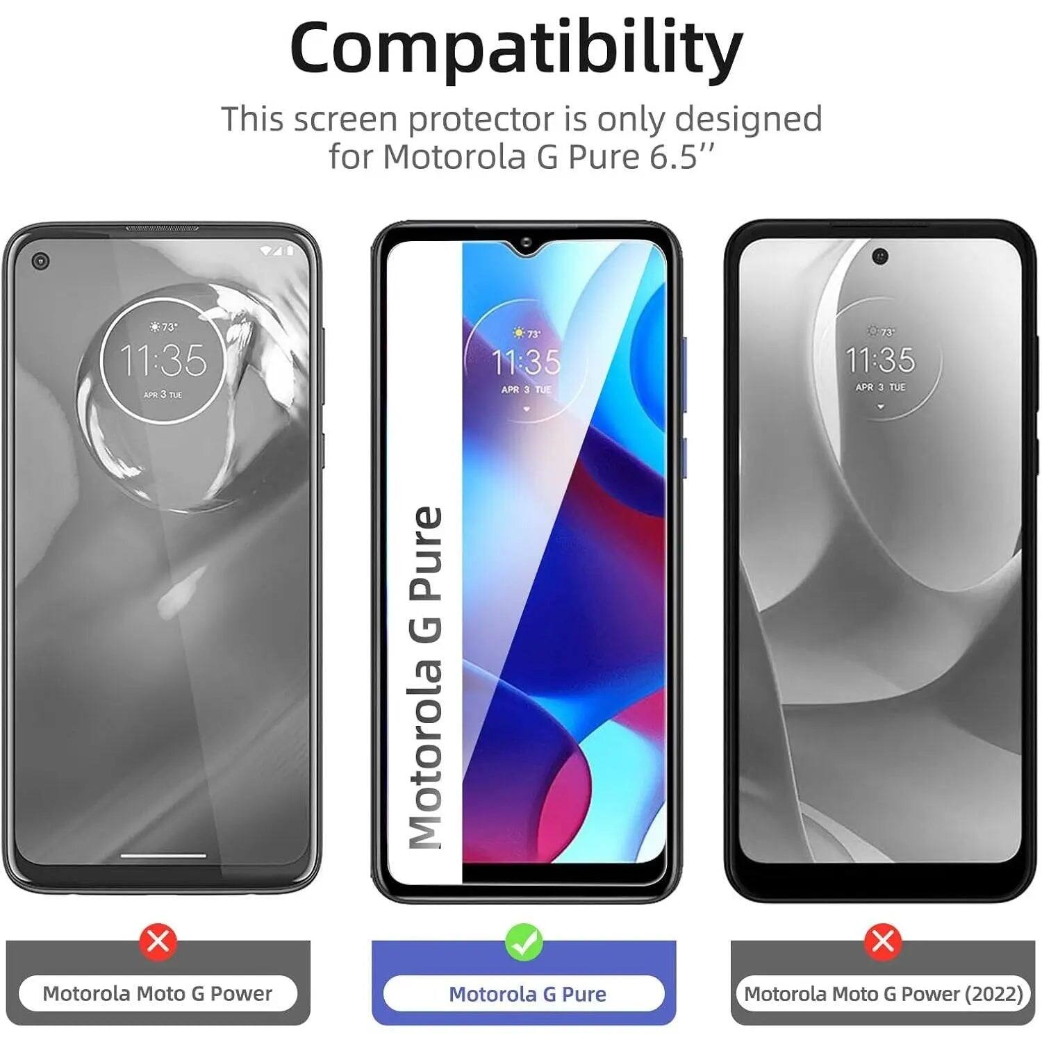 Compatibility  
This screen protector is only designed for Motorola G Pure 6.5"  

11:35  
73°  
APR 3 TUE  

Motorola Moto G Power  
Motorola G Pure  
Motorola Moto G Power (2022)