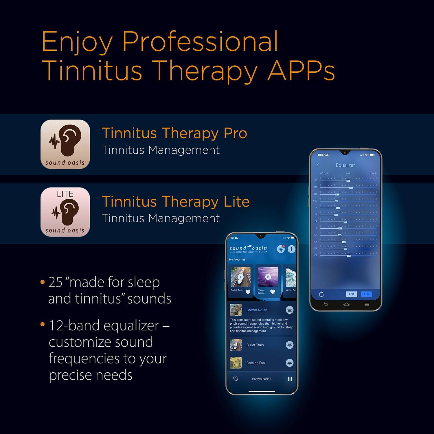 Enjoy Professional Tinnitus Therapy APPs

Tinnitus Therapy Pro  
Tinnitus Management  
sound oasis

Tinnitus Therapy Lite  
Tinnitus Management  
sound oasis

- 25 "made for sleep and tinnitus" sounds
- 12-band equalizer – customize sound frequencies to your precise needs

This consistent sound contains more low and provides a great sound background for sleep and tinnitus management.

- Bullet Train
- Cooling Fan
- Brown Noise