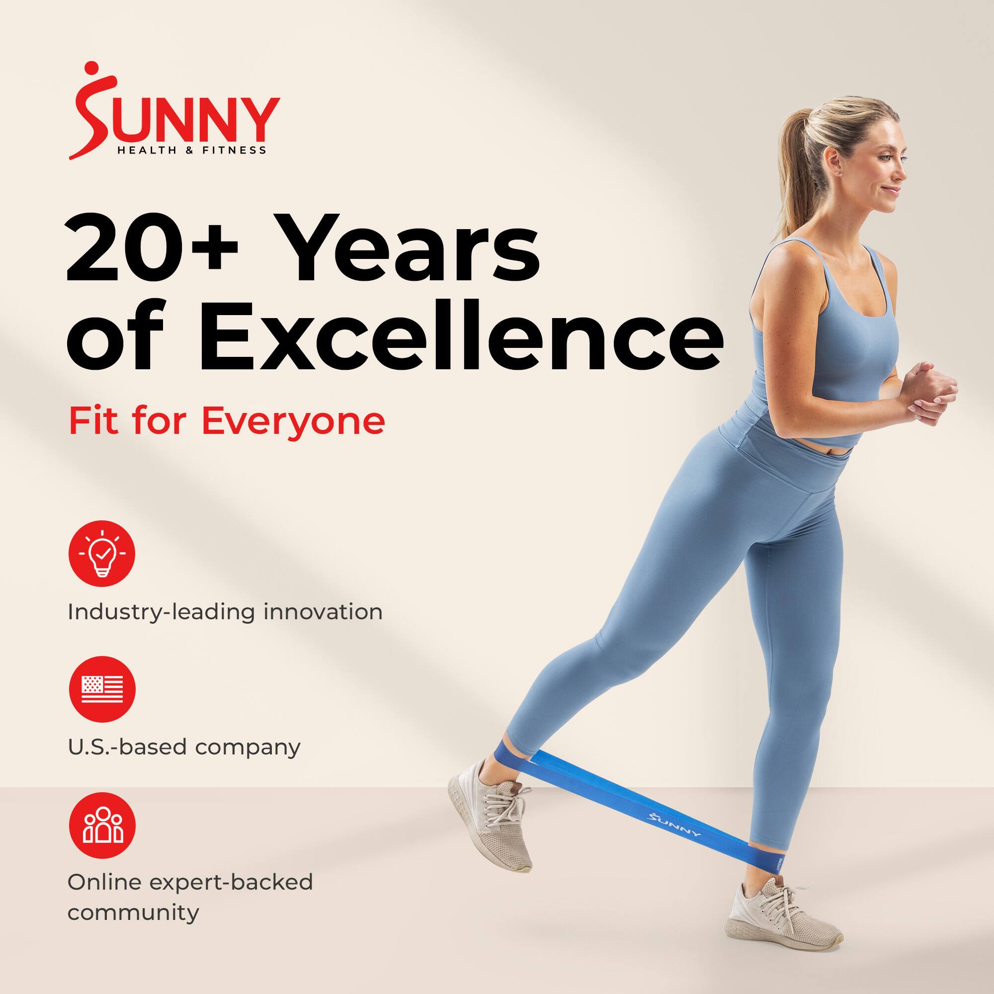 SUNNY HEALTH & FITNESS  
20+ Years of Excellence  
Fit for Everyone  

Industry-leading innovation  
U.S.-based company  
Online expert-backed community