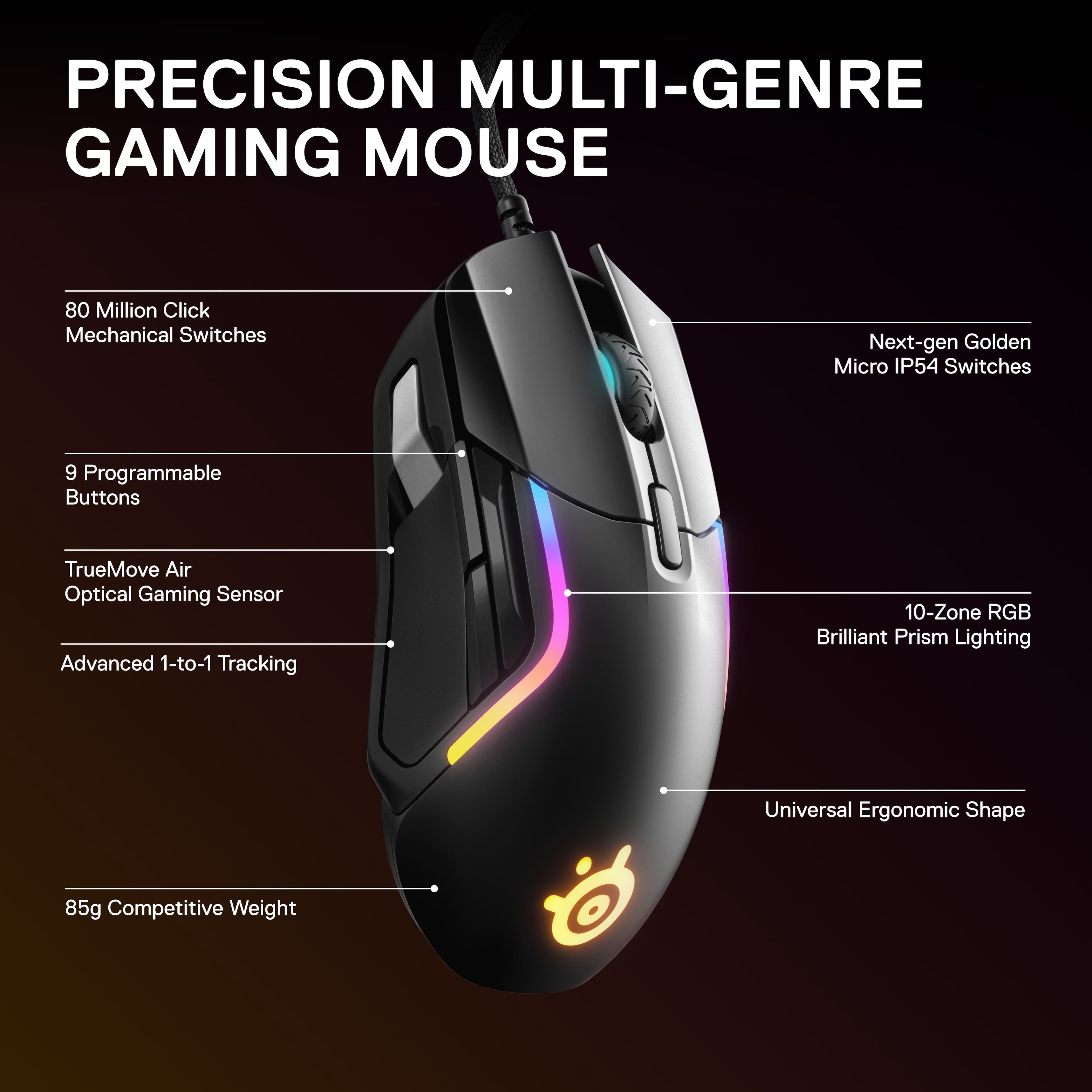 PRECISION MULTI-GENRE GAMING MOUSE
80 Million Click Mechanical Switches
Next-gen Golden Micro IP54 Switches
9 Programmable Buttons
TrueMove Air Optical Gaming Sensor
Advanced 1-to-1 Tracking
10-Zone RGB Brilliant Prism Lighting
Universal Ergonomic Shape
85g Competitive Weight