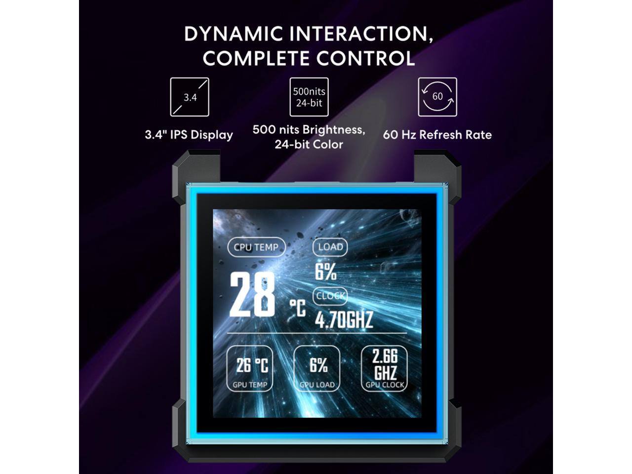 DYNAMIC INTERACTION, COMPLETE CONTROL

3.4" IPS Display

500 nits Brightness, 24-bit Color

60 Hz Refresh Rate

CPU TEMP: 28°C, LOAD: 6%, CLOCK: 4.70GHz

GPU TEMP: 26°C, LOAD: 6%, CLOCK: 2.66GHz