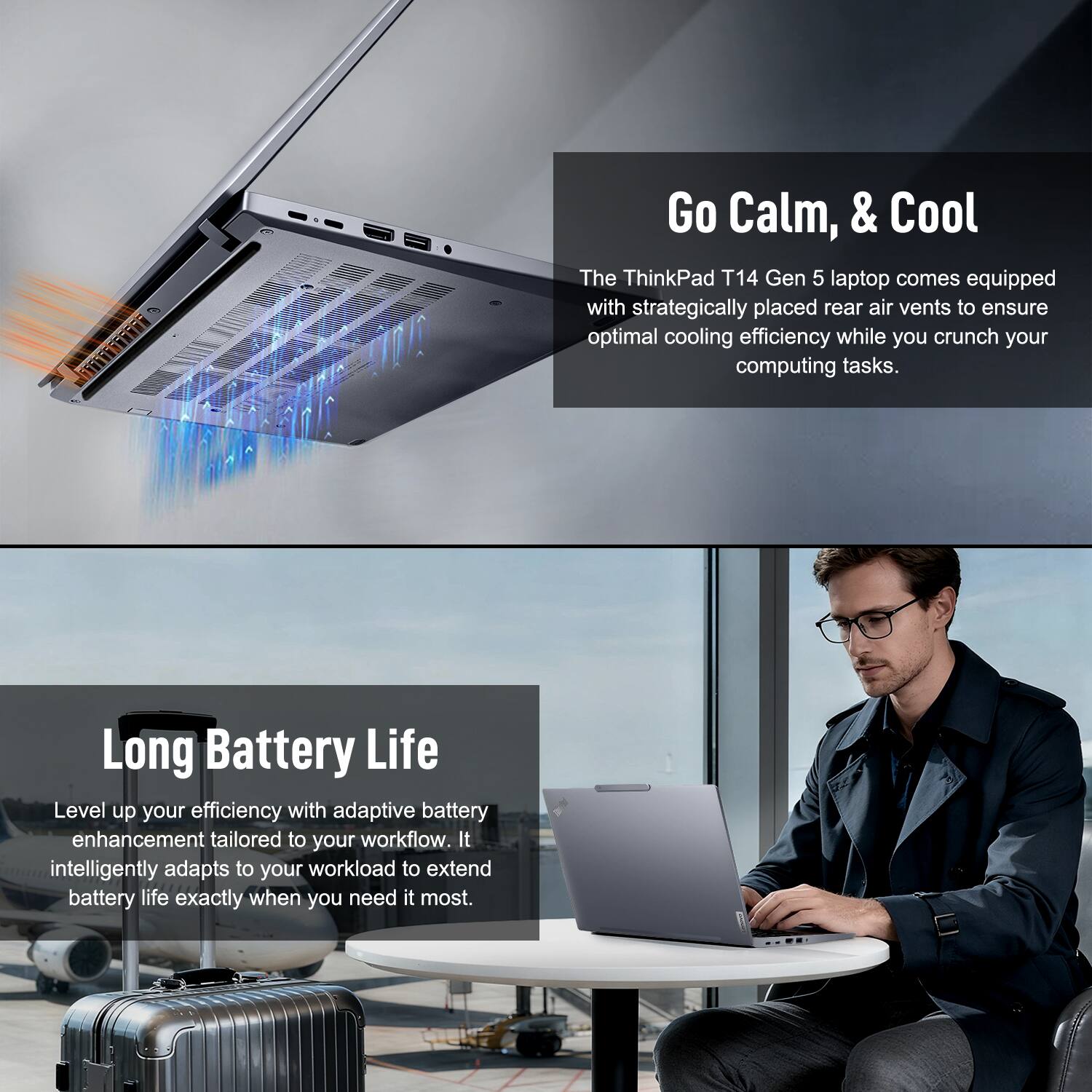 Go Calm, & Cool

The ThinkPad T14 Gen 5 laptop comes equipped with strategically placed rear air vents to ensure optimal cooling efficiency while you crunch your computing tasks.

Long Battery Life

Level up your efficiency with adaptive battery enhancement tailored to your workflow. It intelligently adapts to your workload to extend battery life exactly when you need it most.
