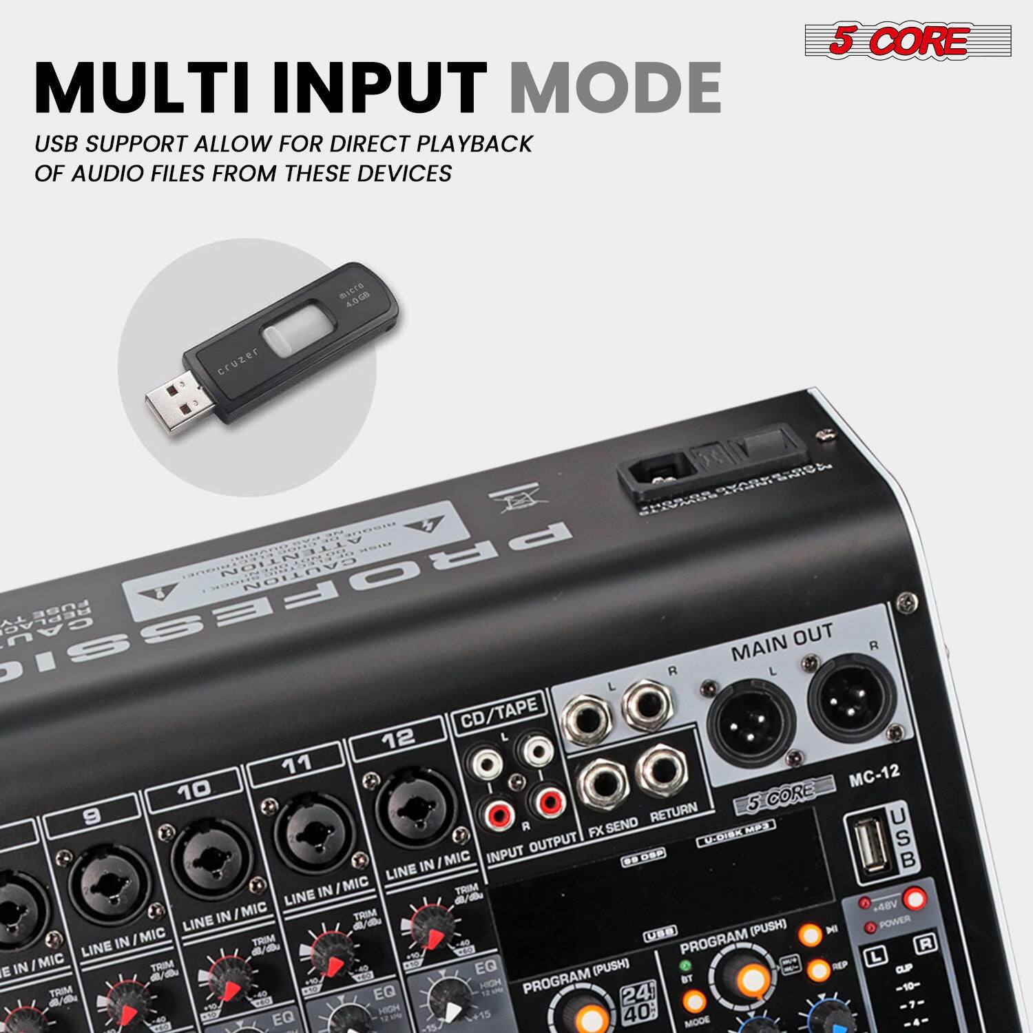 **MULTI INPUT MODE**

USB SUPPORT ALLOW FOR DIRECT PLAYBACK OF AUDIO FILES FROM THESE DEVICES

**5 CORE**

**MC-12**

- LINE IN/MIC (9, 10, 11, 12)
- CD/TAPE
- MAIN OUT
- FX SEND
- RETURN
- PROGRAM (PUSH)
- USB
- MIC TRIM
- EQ
- HIGH
- MID
- LOW
- EQ MODE
- 24 BIT
- 40:1
- 48V
- POWER
- PROGRAM (PUSH)
- HIGH
- MID
- LOW
- EQ
- 24 BIT
- 40:1
- 48V
- POWER