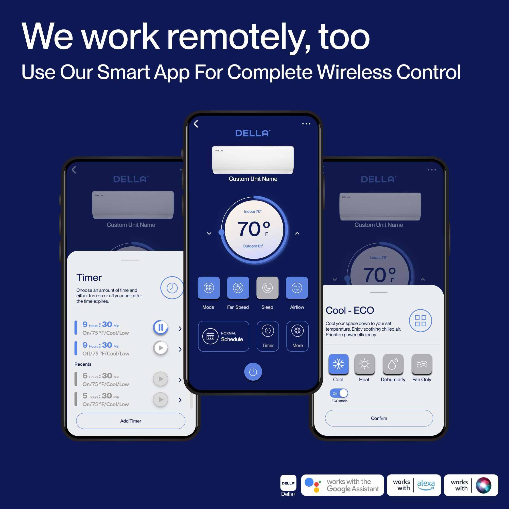 We work remotely, too  
Use Our Smart App For Complete Wireless Control  

DELLA  
Custom Unit Name  

Indoor 70° F  
Outdoor 70° F  

Timer  
Choose an amount of time and either turn on or off your unit after the time expires  
9 Hours: 30 Min  
On/75°F/Cool/Low  
9 Hours: 30 Min  
Off/75°F/Cool/Low  
6 Hours: 30 Min  
On/75°F/Cool/Low  
5 Hours: 30 Min  
On/75°F/Cool/Low  

Mode  
Fan Speed  
Sleep  
Airflow  
Timer  
More  

Cool - ECO  
Cool your space down to your set temperature. Enjoy soothing chilled air. Prioritize power efficiency.  
Cool  
Heat  
Dehumidify  
Fan Only  
ECO mode  

NORMAL  
Schedule  

Add Timer  
Confirm  

DELLA Della+ works with the Google Assistant  
works with alexa  
works with
