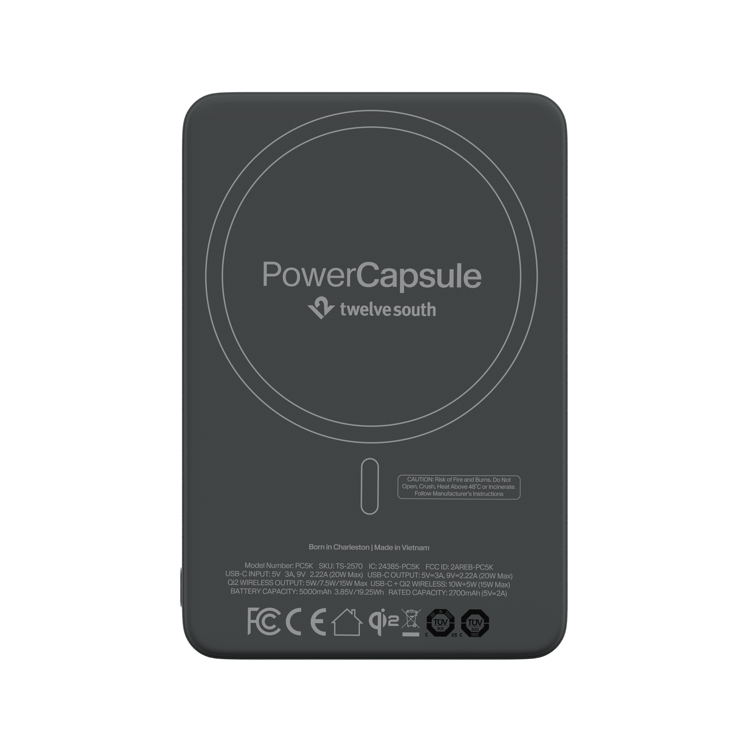 PowerCapsule twelve south

CAUTION: Risk of Fire and Burns. Do Not Open, Crush, Heat Above 48°C or Incinerate. Follow Manufacturer's Instructions

Born in Charleston Made in Vietnam

Model Number: PC5K SKU: TS-2570 IC: 24385-PC5K FCC ID: 2AREB-PC5K

USB-C INPUT: 5V 3A, 9V 2.22A (20W Max)

USB-C OUTPUT: 5V-3A, 9V-2.22A (20W Max)

WIRELESS OUTPUT: 5W/15W Max

BATTERY CAPACITY: 5000mAh 3.85V/19.25Wh

RATED CAPACITY: 2700mAh (5V=2A)

FCCE sip TOV 11 TUV