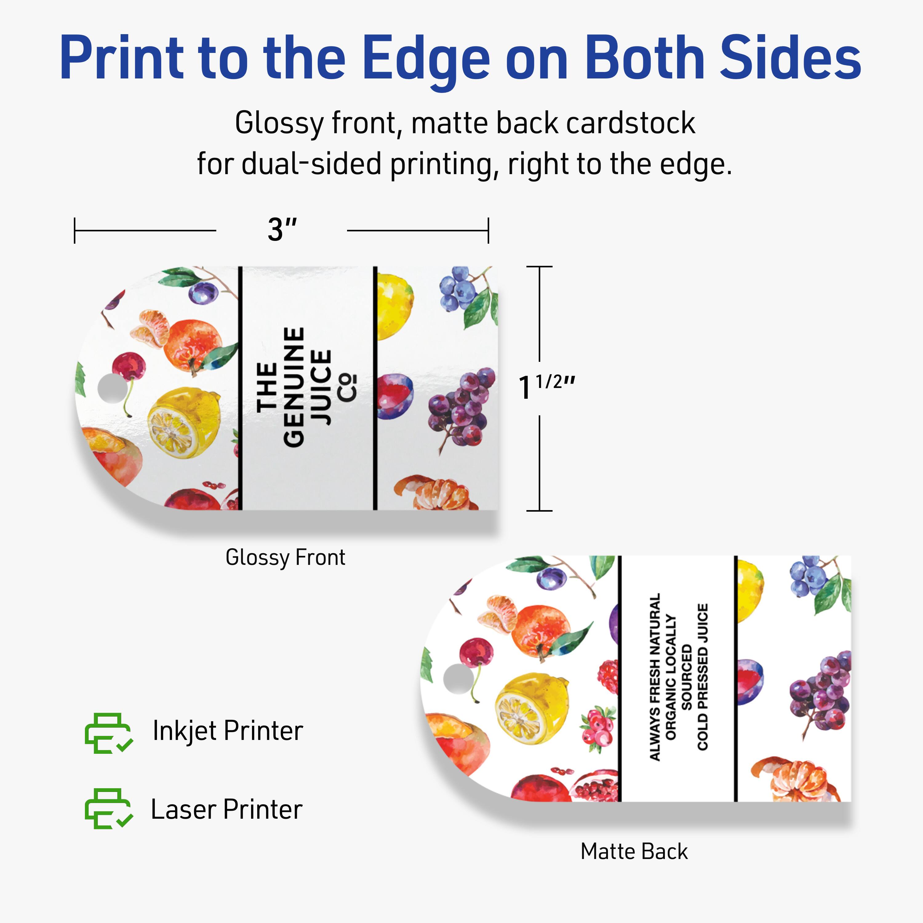 Print to the Edge on Both Sides

Glossy front, matte back cardstock for dual-sided printing, right to the edge.

3" x 1 1/2"

Glossy Front
Matte Back

Inkjet Printer
Laser Printer

THE GENUINE JUICE Co
NATURAL JUICE
ALWAYS ORGANIC
LOCALLY SOURCED
COLD PRESSED