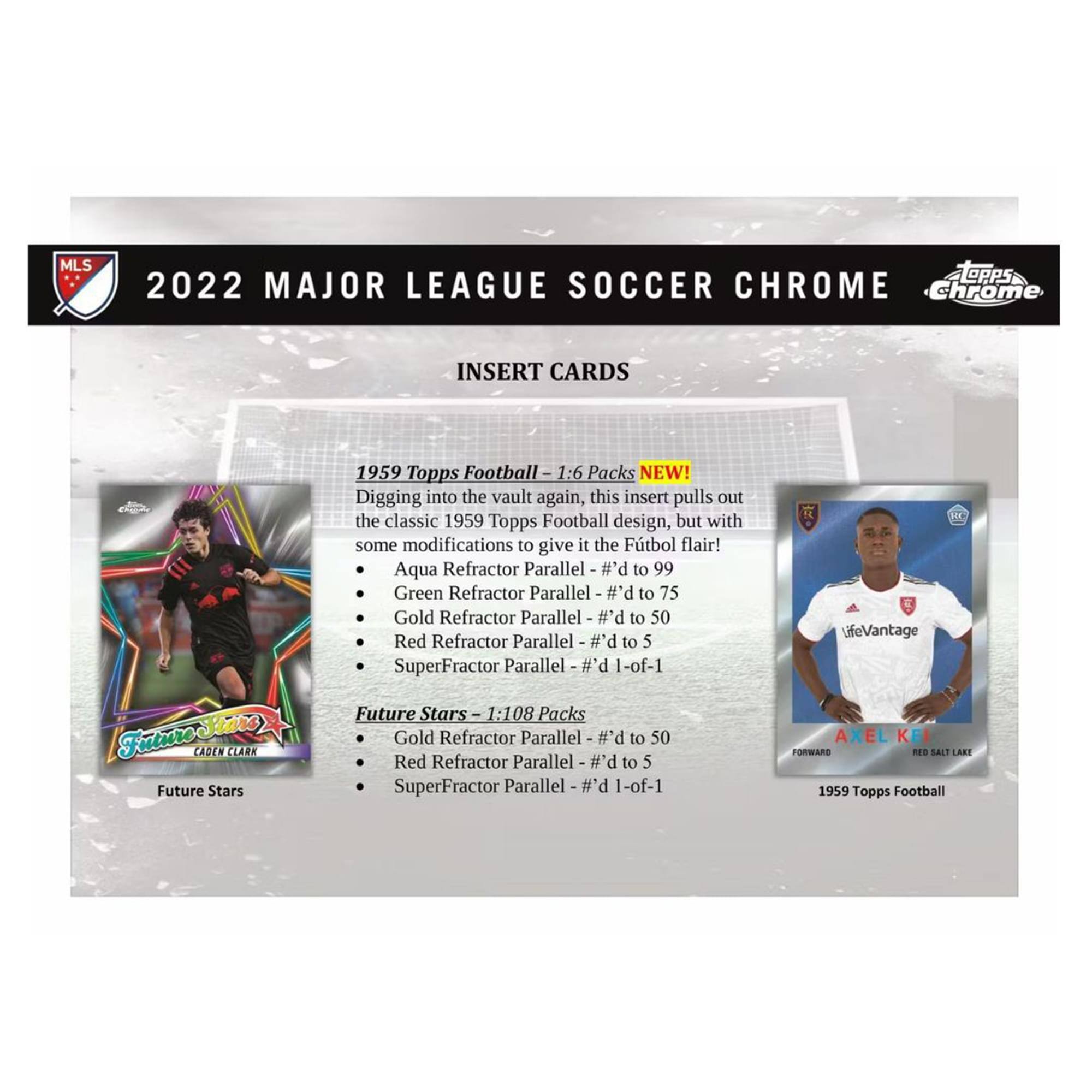 **2022 Major League Soccer Chrome**

**Insert Cards**

**1959 Topps Football - 1:6 Packs NEW!**

Digging into the vault again, this insert pulls out the classic 1959 Topps Football design, but with some modifications to give it the Futbol flair!

- Aqua Refractor Parallel - #d to 99
- Green Refractor Parallel - #d to 75
- Gold Refractor Parallel - #d to 50
- Red Refractor Parallel - #d to 5
- SuperFractor Parallel - 1-of-1

**Future Stars - 1:108 Packs**

- Gold Refractor Parallel - #d to 50
- Red Refractor Parallel - #d to 5
- SuperFractor Parallel - 1-of-1

**Future Stars**

- Caden Clark

**1959 Topps Football**

- Axel Kei Formard
- Bes Salt Lake