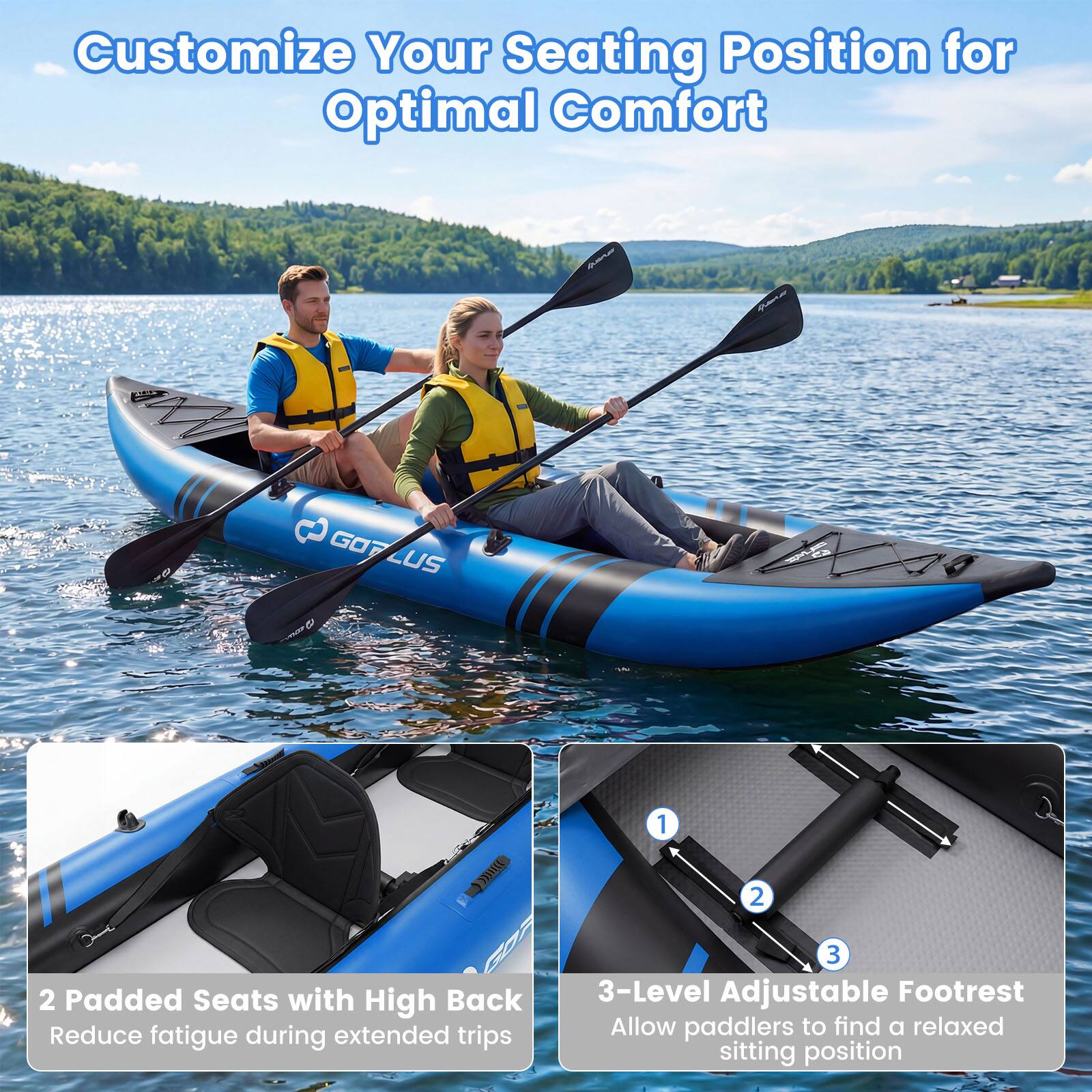 Customize Your Seating Position for Optimal Comfort

2 Padded Seats with High Back
Reduce fatigue during extended trips

3-Level Adjustable Footrest
Allow paddlers to find a relaxed sitting position