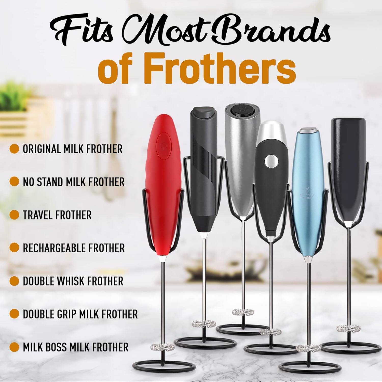 Fits Most Brands of Frothers

- ORIGINAL MILK FROTHER
- NO STAND MILK FROTHER
- TRAVEL FROTHER
- RECHARGEABLE FROTHER
- DOUBLE WHISK FROTHER
- DOUBLE GRIP MILK FROTHER
- MILK BOSS MILK FROTHER