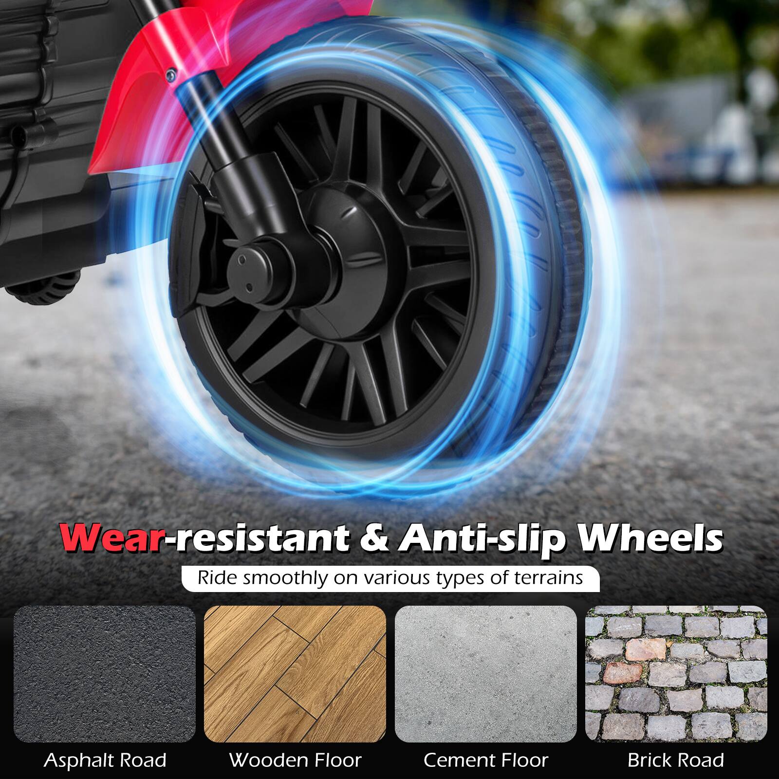 Wear-resistant & Anti-slip Wheels  
Ride smoothly on various types of terrains  
- Asphalt Road  
- Wooden Floor  
- Cement Floor  
- Brick Road