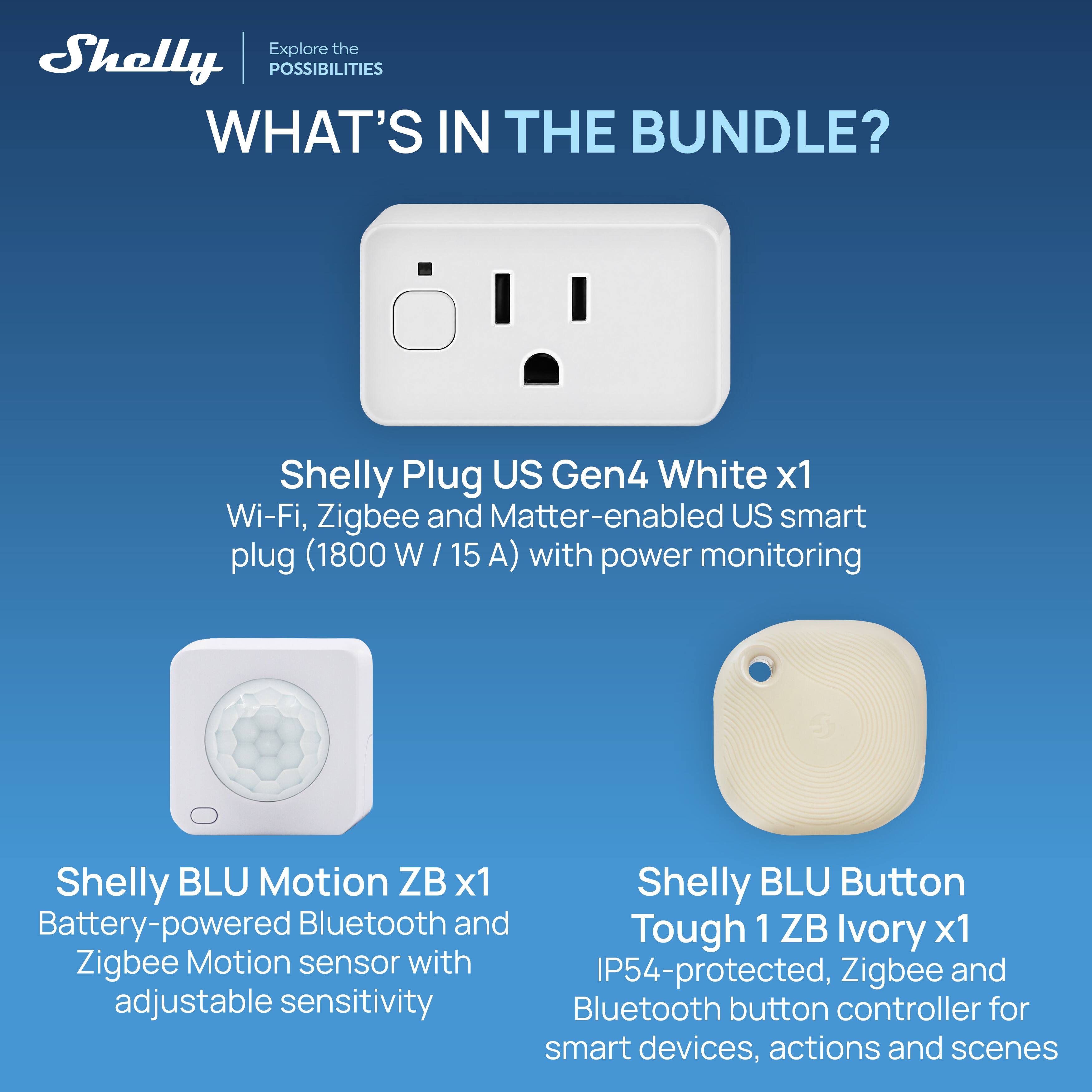 Explore the Shelly POSSIBILITIES WHAT'S IN THE BUNDLE?

Shelly Plug US Gen4 White x1 Wi-Fi, Zigbee and Matter-enabled US smart plug (1800W/15A) with power monitoring

Shelly BLU Motion ZB x1 Battery-powered Bluetooth and Zigbee Motion sensor with adjustable sensitivity

Shelly BLU Button Tough 1 ZB Ivory x1 IP54-protected, Zigbee and Bluetooth button controller for smart devices, actions and scenes