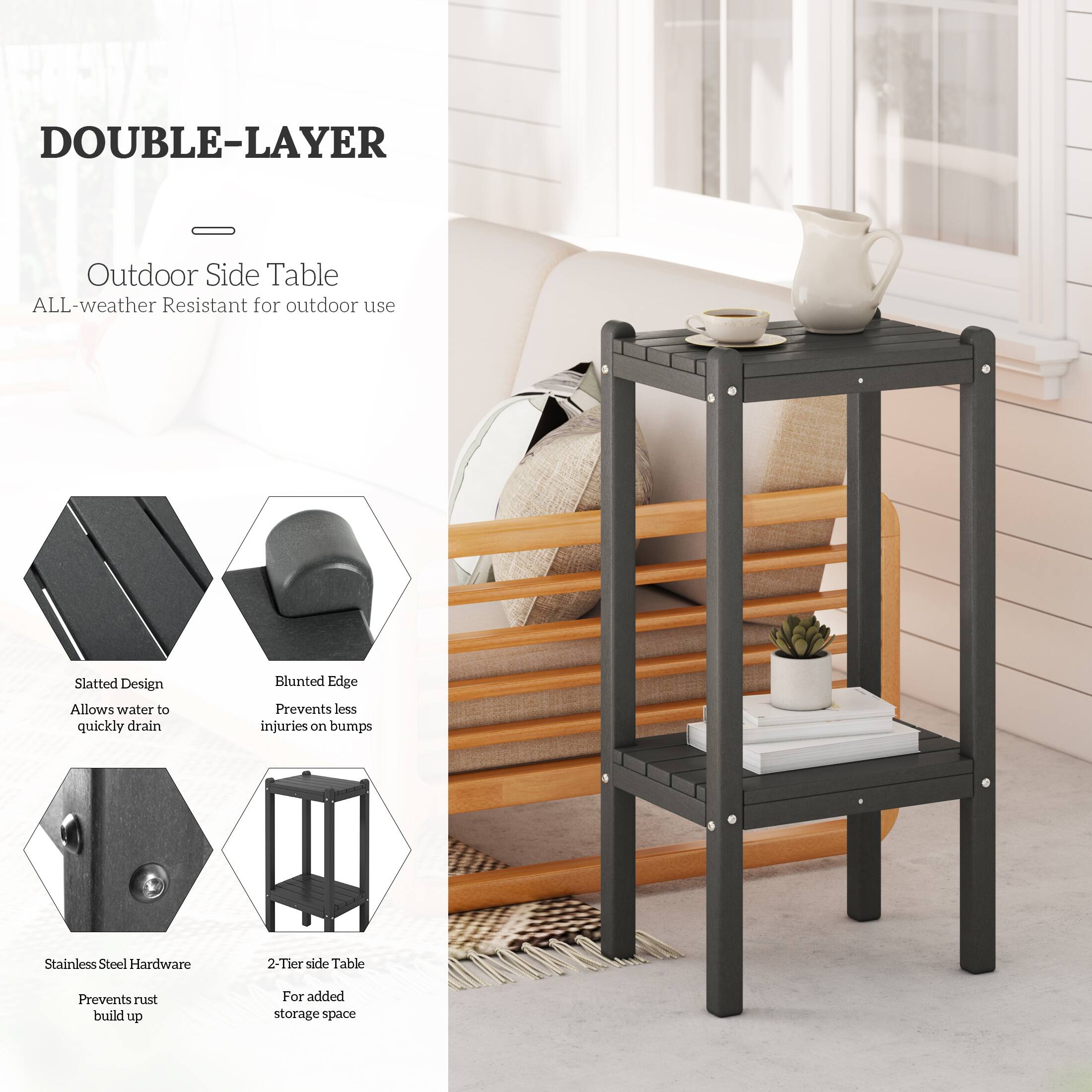 DOUBLE-LAYER - Outdoor Side Table  
ALL-weather Resistant for outdoor use  
Slatted Design Allows water to quickly drain  
Blunted Edge Prevents less injuries on bumps  
Stainless Steel Hardware Prevents rust build up  
2-Tier side Table For added storage space