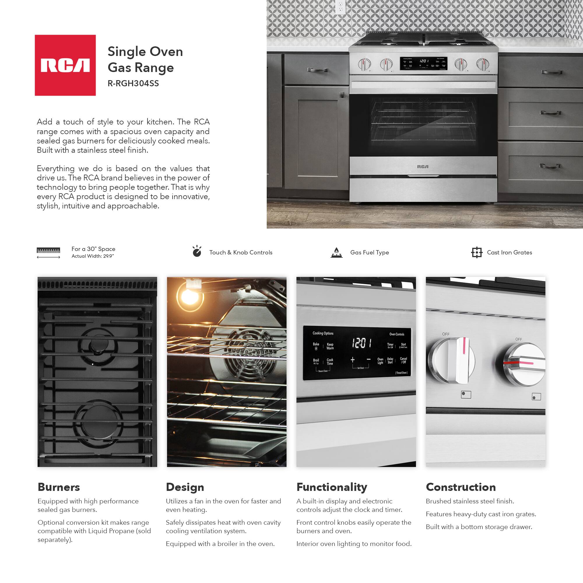 Single Oven RCA Gas Range  
R-RGH304SS  

Add a touch of style to your kitchen. The RCA range comes with a spacious oven capacity and sealed gas burners for deliciously cooked meals. Built with a stainless steel finish.  

Everything we do is based on the values that drive us. The RCA brand believes in the power of technology to bring people together. That is why every RCA product is designed to be innovative, stylish, intuitive and approachable.  

For a 30" Space  
Actual Width: 29.75"  

Touch & Knob Controls  

Gas Fuel Type  

Cast Iron Grates  

Burners  
Equipped with high performance sealed gas burners.  
Optional conversion kit makes range compatible with Liquid Propane (sold separately).  

Design  
Utilizes a fan in the oven for faster and even heating.  
Safely dissipates heat with oven cavity cooling ventilation system.  
Equipped with a broiler in the oven.  

Functionality  
A built-in display and electronic controls adjust the clock and timer.  
Front control knobs easily operate the burners and oven.  
Interior oven lighting to monitor food.  

Construction  
Brushed stainless steel finish.  
Features heavy-duty cast iron grates.  
