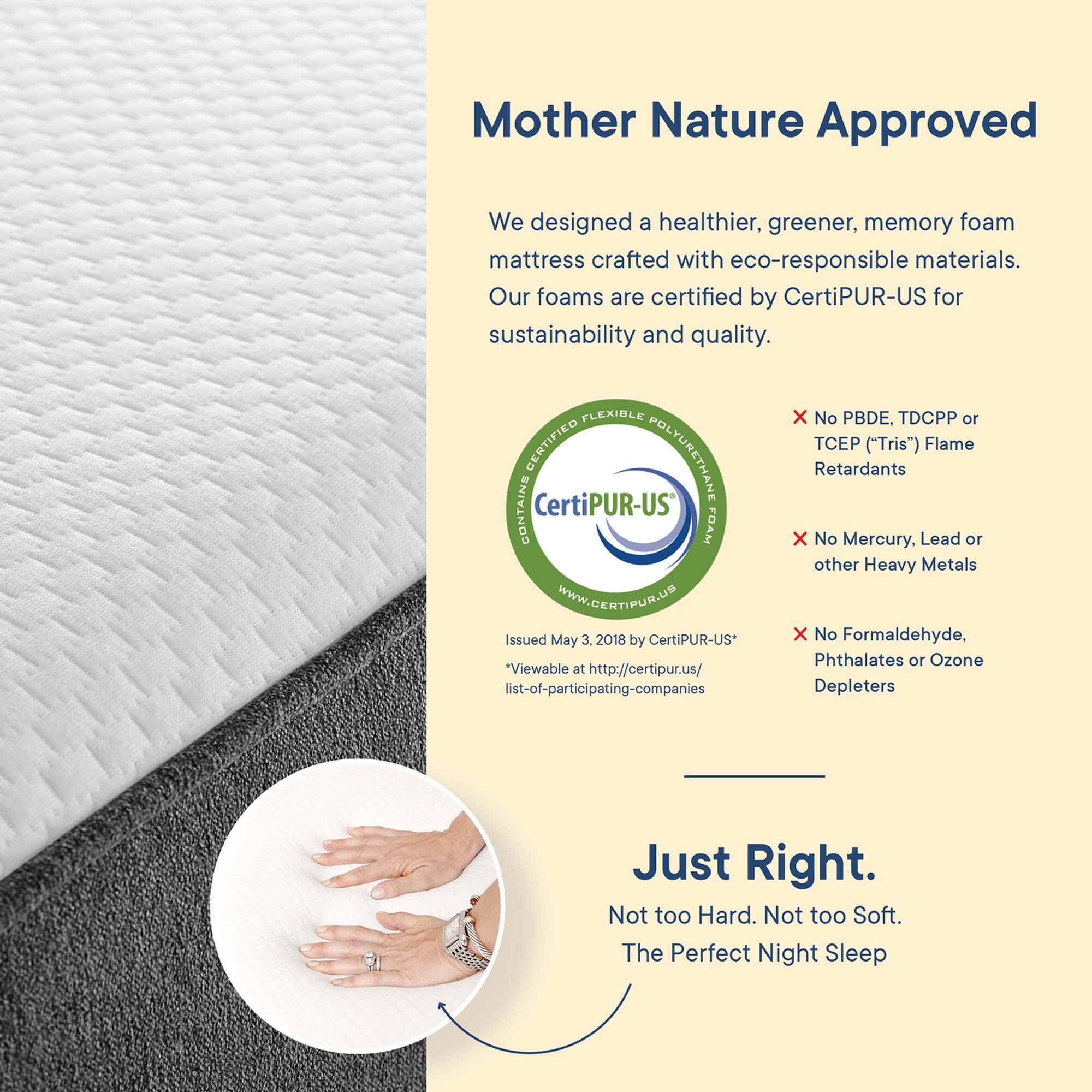 Mother Nature Approved

We designed a healthier, greener, memory foam mattress crafted with eco-responsible materials. Our foams are certified by CertiPUR-US for sustainability and quality.

- No PBDE, TDCPP or TCEP ("Tris") Flame Retardants
- No Mercury, Lead or other Heavy Metals
- No Formaldehyde, Phthalates or Ozone Depleters

Issued May 3, 2018 by CertiPUR-US*
*Viewable at http://certipur.us/ list-of-participating-companies

Just Right.
Not too Hard. Not too Soft.
The Perfect Night Sleep